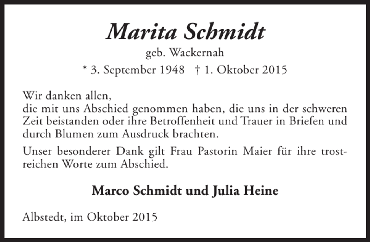 <p>Marita Schmidt</p><p>geb. Wackernah<br />* 3. September 1948 † 1. Oktober 2015<br />Wir danken allen,<br />die mit uns Abschied genommen haben, die uns in der schweren<br />Zeit beistanden oder ihre Betroffenheit und Trauer in Briefen und<br />durch Blumen zum Ausdruck brachten.<br />Unser besonderer Dank gilt Frau Pastorin Maier für ihre trostreichen Worte zum Abschied.</p><p>Marco Schmidt und Julia Heine<br />Albstedt, im Oktober 2015</p>