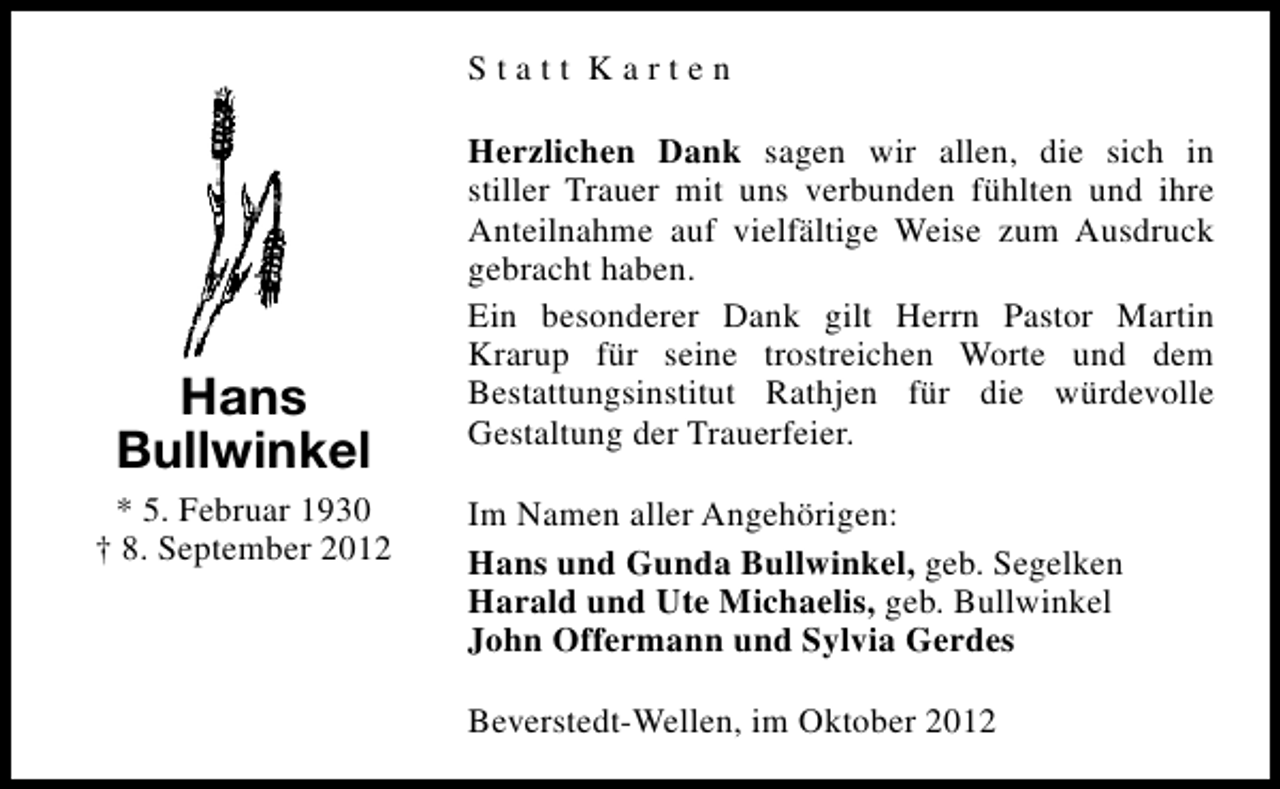 <p>Statt Karten</p><p>Hans<br />Bullwinkel<br />* 5. Februar 1930<br />† 8. September 2012</p><p>Herzlichen Dank sagen wir allen, die sich in<br />stiller Trauer mit uns verbunden fühlten und ihre<br />Anteilnahme auf vielfältige Weise zum Ausdruck<br />gebracht haben.<br />Ein besonderer Dank gilt Herrn Pastor Martin<br />Krarup für seine trostreichen Worte und dem<br />Bestattungsinstitut Rathjen für die würdevolle<br />Gestaltung der Trauerfeier.<br />Im Namen aller Angehörigen:<br />Hans und Gunda Bullwinkel, geb. Segelken<br />Harald und Ute Michaelis, geb. Bullwinkel<br />John Offermann und Sylvia Gerdes<br />Beverstedt-Wellen, im Oktober 2012</p>