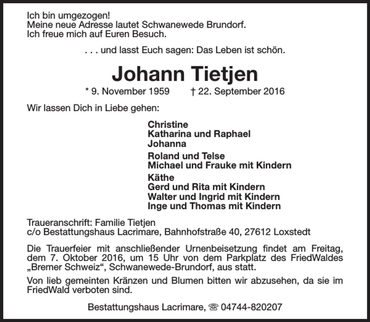 <p>Ich bin umgezogen!<br />Meine neue Adresse lautet Schwanewede Brundorf.<br />Ich freue mich auf Euren Besuch.<br />. . . und lasst Euch sagen: Das Leben ist schön.</p><p>Johann Tietjen</p><p>* 9. November 1959</p><p>† 22. September 2016</p><p>Wir lassen Dich in Liebe gehen:<br />Christine<br />Katharina und Raphael<br />Johanna<br />Roland und Telse<br />Michael und Frauke mit Kindern<br />Käthe<br />Gerd und Rita mit Kindern<br />Walter und Ingrid mit Kindern<br />Inge und Thomas mit Kindern<br />Traueranschrift: Familie Tietjen<br />c/o Bestattungshaus Lacrimare, Bahnhofstraße 40, 27612 Loxstedt<br />Die Trauerfeier mit anschließender Urnenbeisetzung findet am Freitag,<br />dem 7. Oktober 2016, um 15 Uhr von dem Parkplatz des FriedWaldes<br />„Bremer Schweiz“, Schwanewede-Brundorf, aus statt.<br />Von lieb gemeinten Kränzen und Blumen bitten wir abzusehen, da sie im<br />FriedWald verboten sind.<br />Bestattungshaus Lacrimare, s 04744-820207</p>