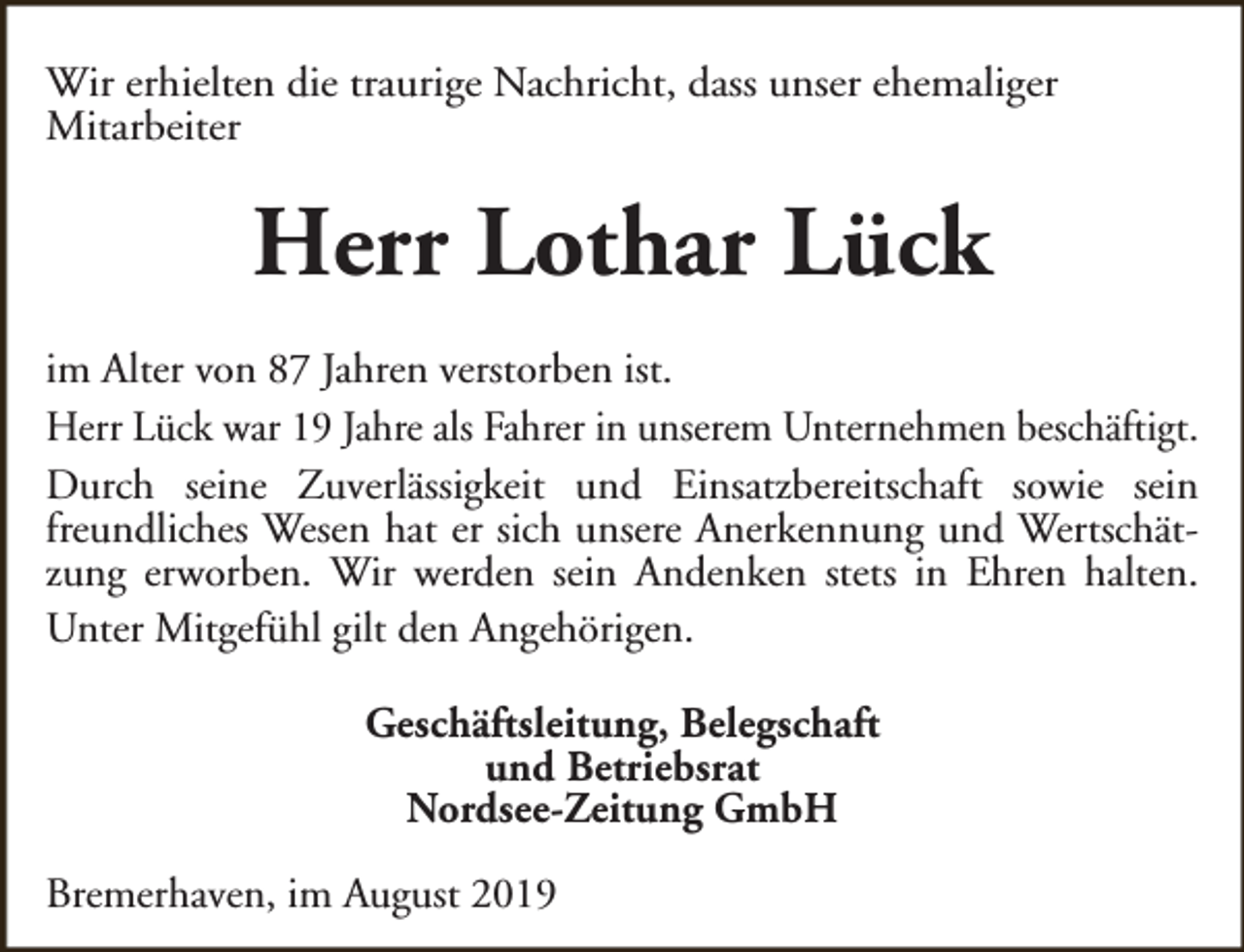 <p>Wir erhielten die traurige Nachricht, dass unser ehemaliger<br />Mitarbeiter</p><p>Herr Lothar Lück<br />im Alter von 87 Jahren verstorben ist.<br />Herr Lück war 19 Jahre als Fahrer in unserem Unternehmen beschäftigt.<br />Durch seine Zuverlässigkeit und Einsatzbereitschaft sowie sein<br />freundliches Wesen hat er sich unsere Anerkennung und Wertschätzung erworben. Wir werden sein Andenken stets in Ehren halten.<br />Unter Mitgefühl gilt den Angehörigen.<br />Geschäftsleitung, Belegschaft<br />und Betriebsrat<br />Nordsee-Zeitung GmbH<br />Bremerhaven, im August 2019</p>
