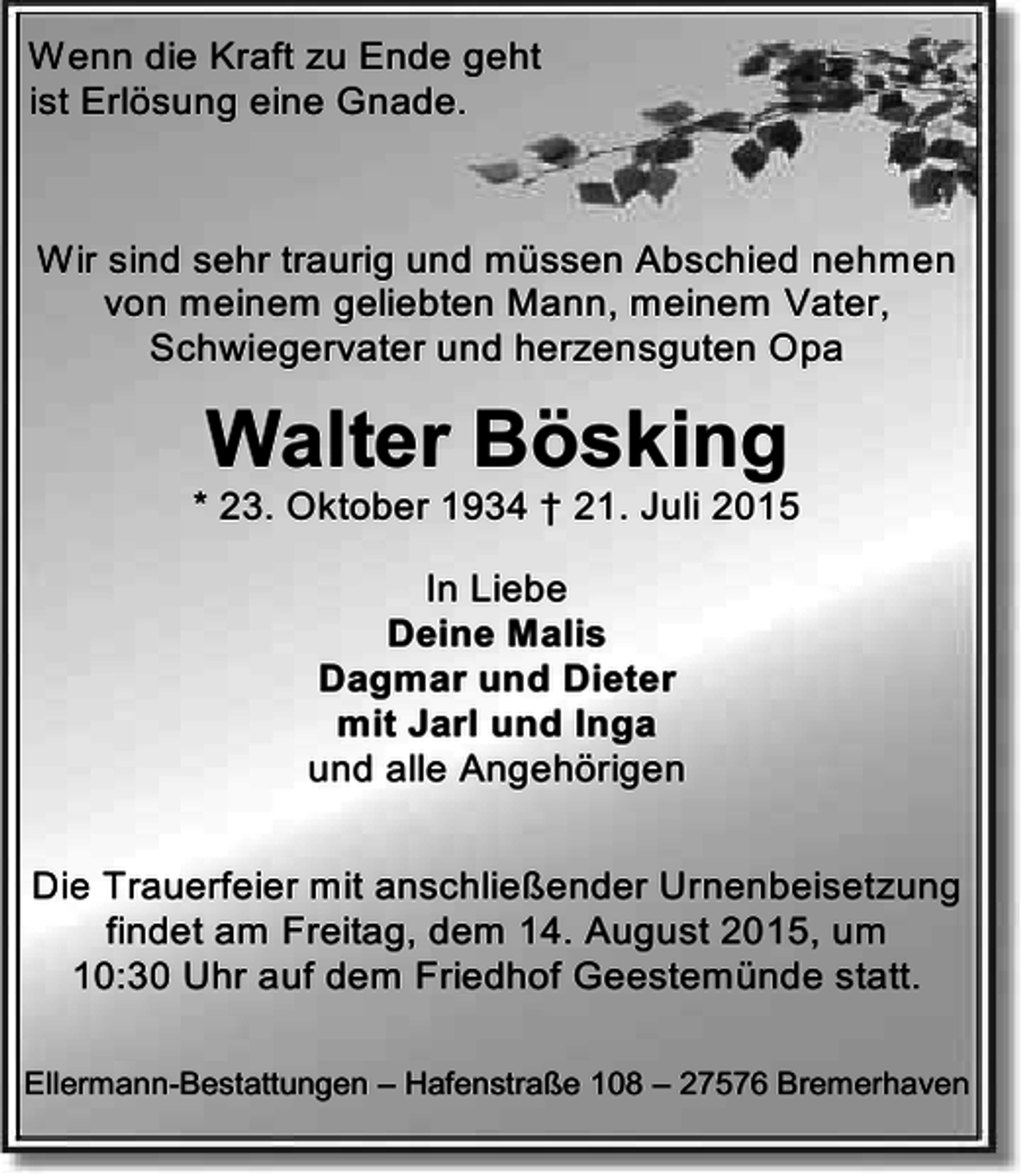 <p>Wenn die Kraft zu Ende geht<br />ist Erlösung eine Gnade.</p><p>Wir sind sehr traurig und müssen Abschied nehmen<br />von meinem geliebten Mann, meinem Vater,<br />Schwiegervater und herzensguten Opa</p><p>Walter Bösking</p><p>* 23. Oktober 1934 † 21. Juli 2015<br />In Liebe<br />Deine Malis<br />Dagmar und Dieter<br />mit Jarl und Inga<br />und alle Angehörigen<br />Die Trauerfeier mit anschließender Urnenbeisetzung<br />findet am Freitag, dem 14. August 2015, um<br />10:30 Uhr auf dem Friedhof Geestemünde statt.<br />Ellermann-Bestattungen – Hafenstraße 108 – 27576 Bremerhaven</p>