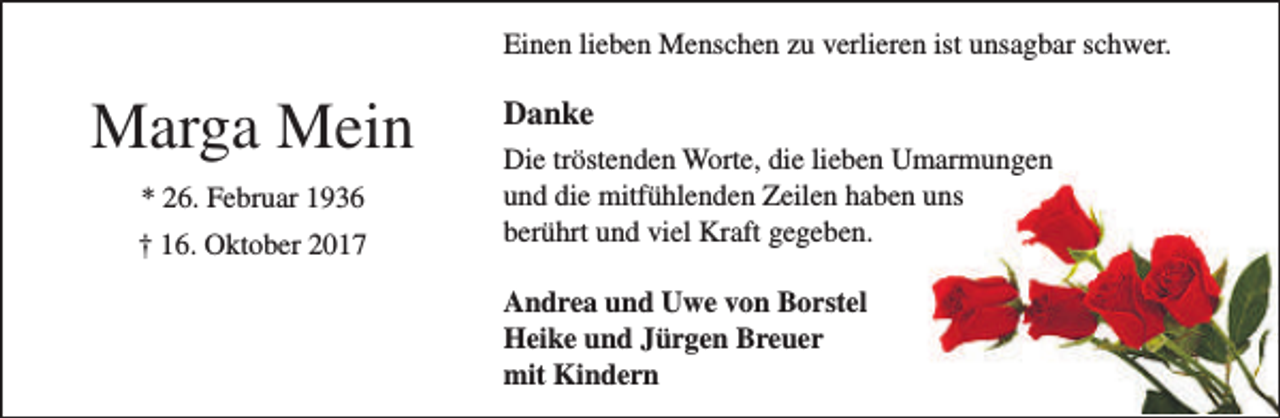 <p>Einen lieben Menschen zu verlieren ist unsagbar schwer.</p><p>Marga Mein<br />* 26. Februar 1936<br />† 16. Oktober 2017</p><p>Danke<br />Die tröstenden Worte, die lieben Umarmungen<br />und die mitfühlenden Zeilen haben uns<br />berührt und viel Kraft gegeben.<br />Andrea und Uwe von Borstel<br />Heike und Jürgen Breuer<br />mit Kindern</p>