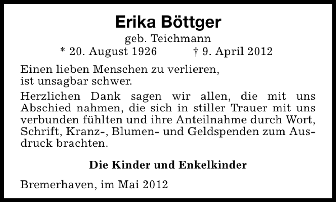 <p>Erika Böttger</p><p>geb. Teichmann<br />* 20. August 1926<br />† 9. April 2012<br />Einen lieben Menschen zu verlieren,<br />ist unsagbar schwer.<br />Herzlichen Dank sagen wir allen, die mit uns<br />Abschied nahmen, die sich in stiller Trauer mit uns<br />verbunden fühlten und ihre Anteilnahme durch Wort,<br />Schrift, Kranz-, Blumen- und Geldspenden zum Ausdruck brachten.<br />Die Kinder und Enkelkinder<br />Bremerhaven, im Mai 2012</p>