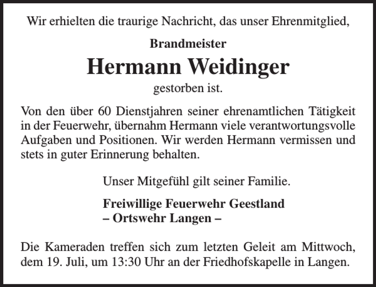 <p>Wir erhielten die traurige Nachricht, das unser Ehrenmitglied,<br />Brandmeister</p><p>Hermann Weidinger<br />gestorben ist.</p><p>Von den über 60 Dienstjahren seiner ehrenamtlichen Tätigkeit<br />in der Feuerwehr, übernahm Hermann viele verantwortungsvolle<br />Aufgaben und Positionen. Wir werden Hermann vermissen und<br />stets in guter Erinnerung behalten.<br />Unser Mitgefühl gilt seiner Familie.<br />Freiwillige Feuerwehr Geestland<br />– Ortswehr Langen –<br />Die Kameraden treffen sich zum letzten Geleit am Mittwoch,<br />dem 19. Juli, um 13:30 Uhr an der Friedhofskapelle in Langen.</p>