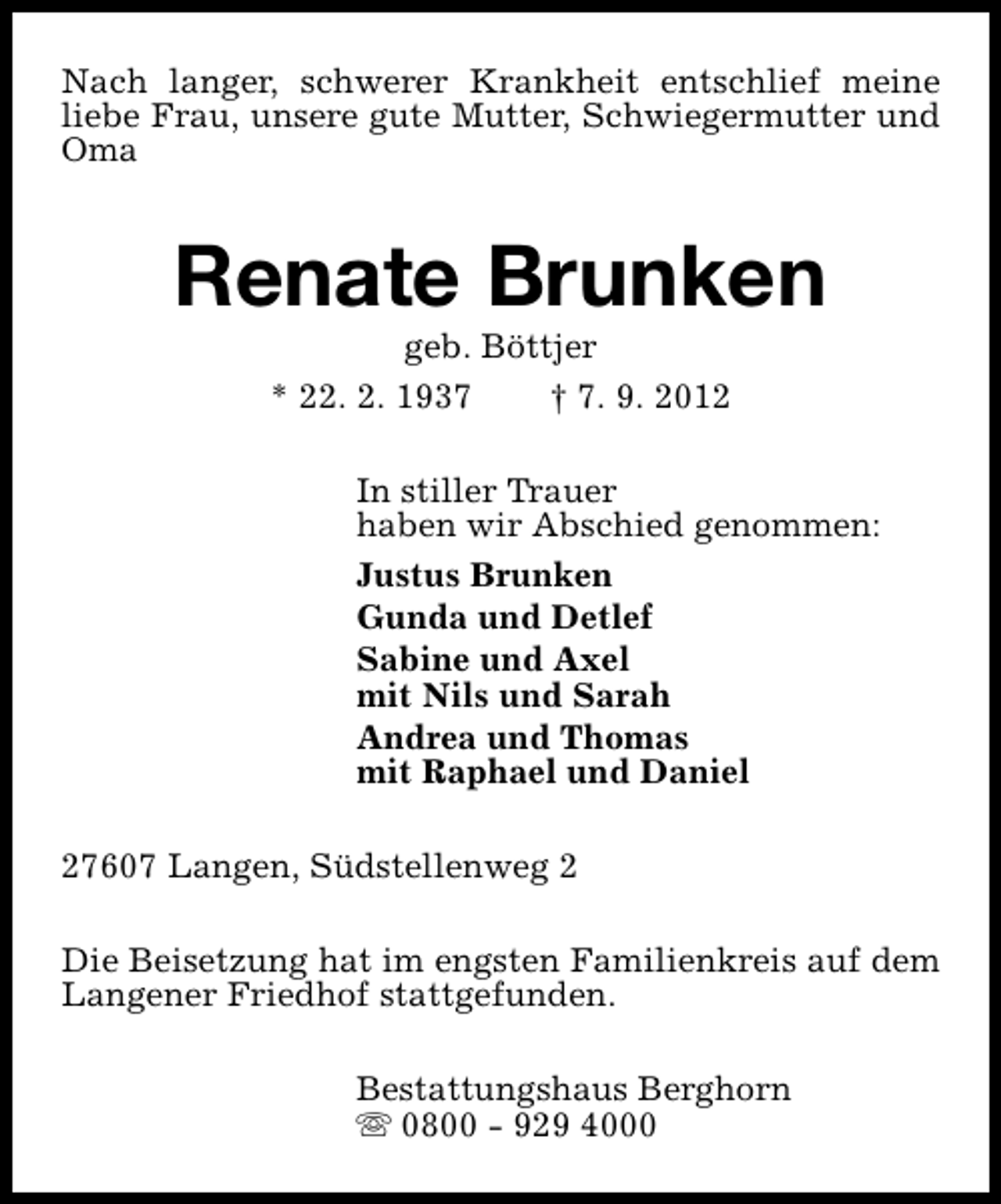 <p>Nach langer, schwerer Krankheit entschlief meine<br />liebe Frau, unsere gute Mutter, Schwiegermutter und<br />Oma</p><p>Renate Brunken<br />geb. Böttjer<br />* 22. 2. 1937<br />† 7. 9. 2012</p><p>In stiller Trauer<br />haben wir Abschied genommen:<br />Justus Brunken<br />Gunda und Detlef<br />Sabine und Axel<br />mit Nils und Sarah<br />Andrea und Thomas<br />mit Raphael und Daniel<br />27607 Langen, Südstellenweg 2<br />Die Beisetzung hat im engsten Familienkreis auf dem<br />Langener Friedhof stattgefunden.<br />Bestattungshaus Berghorn<br />s 0800 - 929 4000</p>