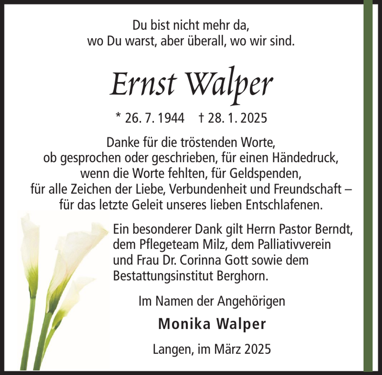 <p>Du bist nicht mehr da,<br />wo Du warst, aber überall, wo wir sind.</p><p>Ernst Walper<br />* 26. 7. 1944 † 28. 1. 2025<br />Danke für die tröstenden Worte,<br />ob gesprochen oder geschrieben, für einen Händedruck,<br />wenn die Worte fehlten, für Geldspenden,<br />für alle Zeichen der Liebe, Verbundenheit und Freundschaft –<br />für das letzte Geleit unseres lieben Entschlafenen.<br />Ein besonderer Dank gilt Herrn Pastor Berndt,<br />dem Pflegeteam Milz, dem Palliativverein<br />und Frau Dr. Corinna Gott sowie dem<br />Bestattungsinstitut Berghorn.<br />Im Namen der Angehörigen</p><p>Monika Walper<br />Langen, im März 2025</p>