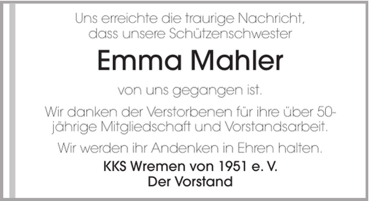 <p>Uns erreichte die traurige Nachricht,<br />dass unsere Schützenschwester</p><p>Emma Mahler<br />von uns gegangen ist.<br />Wir danken der Verstorbenen für ihre über 50jährige Mitgliedschaft und Vorstandsarbeit.<br />Wir werden ihr Andenken in Ehren halten.<br />KKS Wremen von 1951 e. V.<br />Der Vorstand</p>