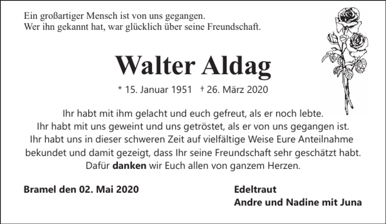 <p>Ein großartiger Mensch ist von uns gegangen.<br />Wer ihn gekannt hat, war glücklich über seine Freundschaft.</p><p>Walter Aldag<br />* 15. Januar 1951 † 26. März 2020</p><p>Ihr habt mit ihm gelacht und euch gefreut, als er noch lebte.<br />Ihr habt mit uns geweint und uns getröstet, als er von uns gegangen ist.<br />Ihr habt uns in dieser schweren Zeit auf vielfältige Weise Eure Anteilnahme<br />bekundet und damit gezeigt, dass Ihr seine Freundschaft sehr geschätzt habt.<br />Dafür danken wir Euch allen von ganzem Herzen.<br />Bramel den 02. Mai 2020</p><p>Edeltraut<br />Andre und Nadine mit Juna</p>
