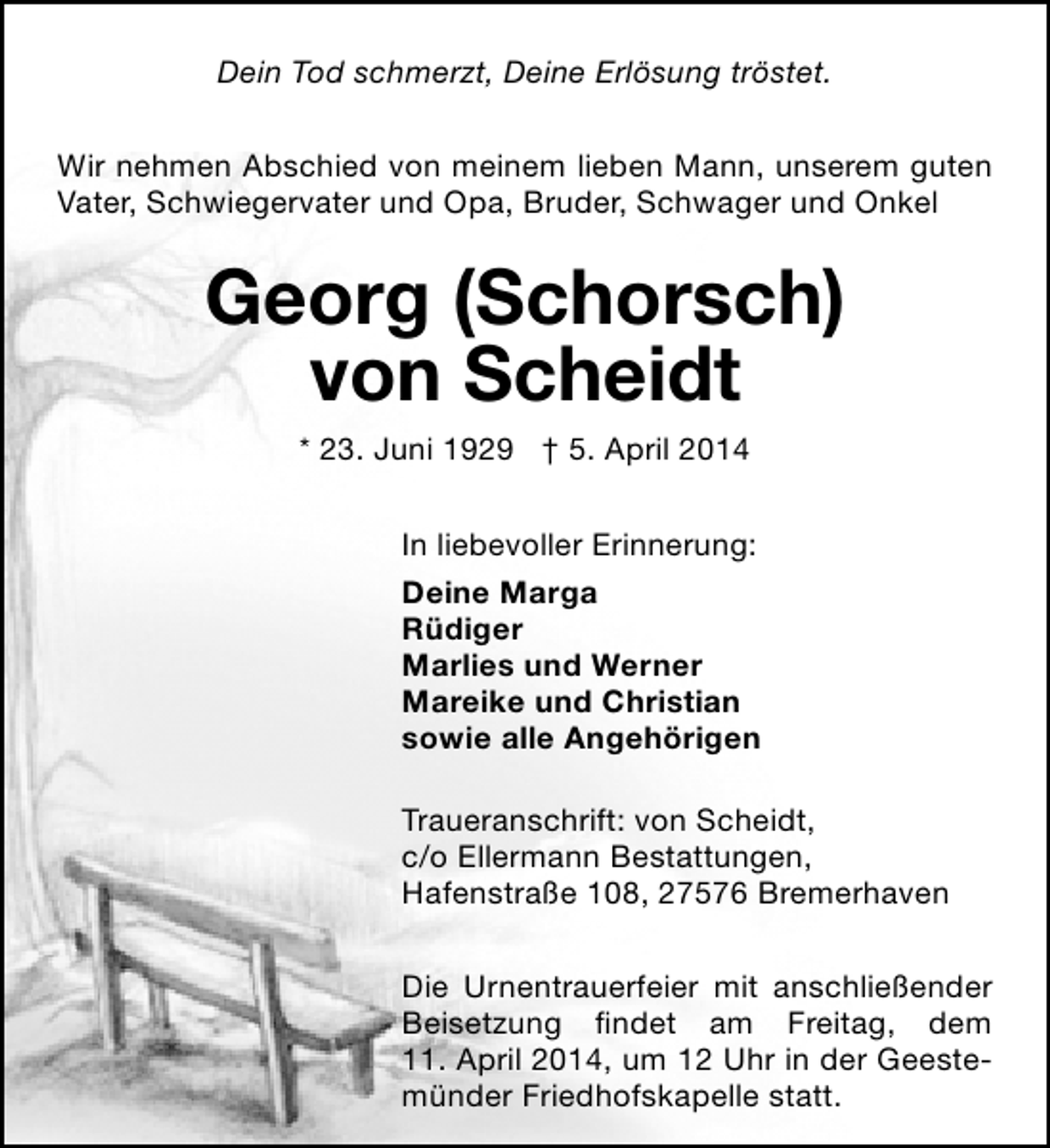 <p>Dein Tod schmerzt, Deine Erlösung tröstet.<br />Wir nehmen Abschied von meinem lieben Mann, unserem guten<br />Vater, Schwiegervater und Opa, Bruder, Schwager und Onkel</p><p>Georg (Schorsch)<br />von Scheidt<br />* 23. Juni 1929 † 5. April 2014<br />In liebevoller Erinnerung:<br />Deine Marga<br />Rüdiger<br />Marlies und Werner<br />Mareike und Christian<br />sowie alle Angehörigen<br />Traueranschrift: von Scheidt,<br />c/o Ellermann Bestattungen,<br />Hafenstraße 108, 27576 Bremerhaven<br />Die Urnentrauerfeier mit anschließender<br />Beisetzung findet am Freitag, dem<br />11. April 2014, um 12 Uhr in der Geestemünder Friedhofskapelle statt.</p>