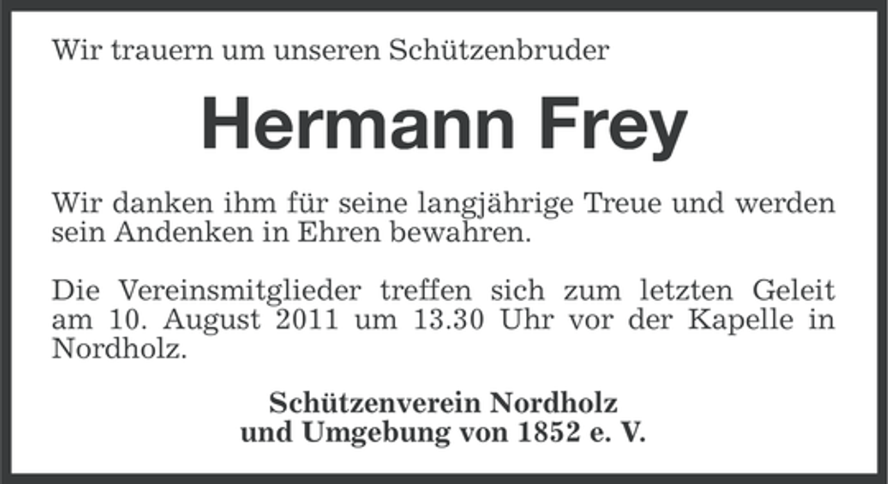 <p>Wir trauern um unseren Schützenbruder</p><p>Hermann Frey<br />Wir danken ihm für seine langjährige Treue und werden<br />sein Andenken in Ehren bewahren.<br />Die Vereinsmitglieder treffen sich zum letzten Geleit<br />am 10. August 2011 um 13.30 Uhr vor der Kapelle in<br />Nordholz.<br />Schützenverein Nordholz<br />und Umgebung von 1852 e. V.</p>