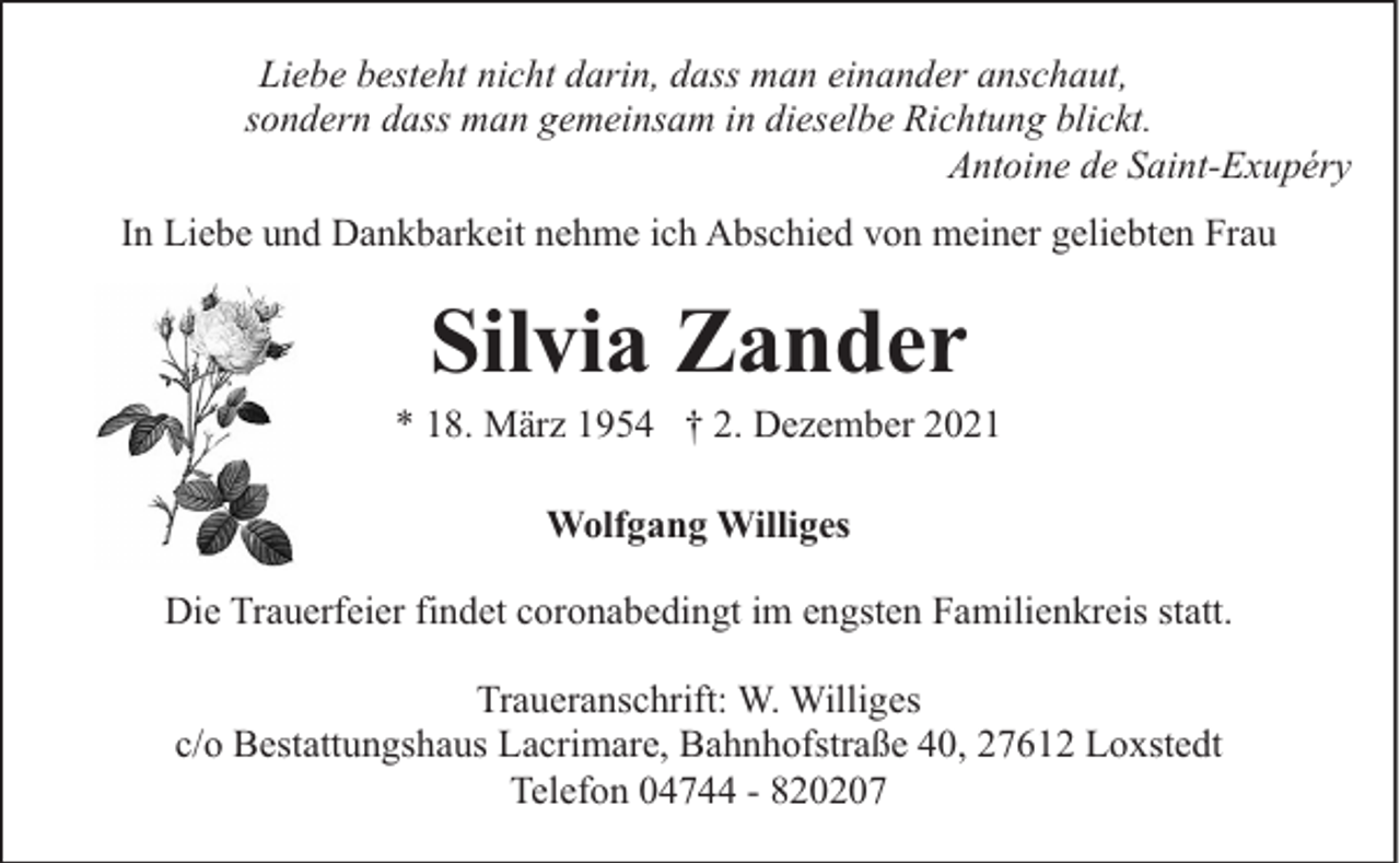 <p>Liebe besteht nicht darin, dass man einander anschaut,<br />sondern dass man gemeinsam in dieselbe Richtung blickt.<br />Antoine de Saint-Exupéry<br />In Liebe und Dankbarkeit nehme ich Abschied von meiner geliebten Frau</p><p>Silvia Zander</p><p>* 18. März 1954 † 2. Dezember 2021<br />Wolfgang Williges<br />Die Trauerfeier findet coronabedingt im engsten Familienkreis statt.<br />Traueranschrift: W. Williges<br />c/o Bestattungshaus Lacrimare, Bahnhofstraße 40, 27612 Loxstedt<br />Telefon 04744 - 820207</p>