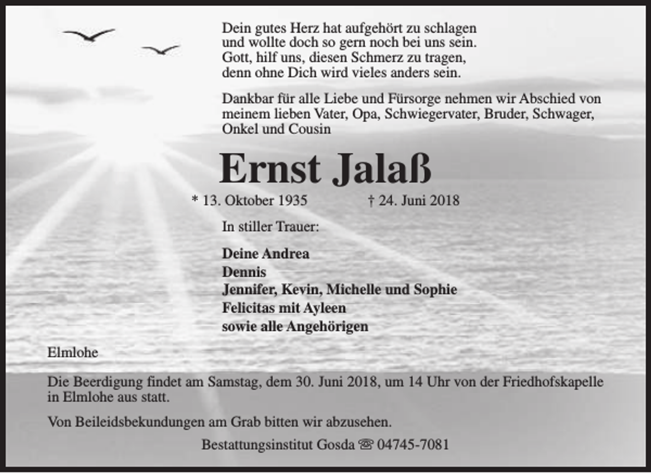 <p>Dein gutes Herz hat aufgehört zu schlagen<br />und wollte doch so gern noch bei uns sein.<br />Gott, hilf uns, diesen Schmerz zu tragen,<br />denn ohne Dich wird vieles anders sein.<br />Dankbar für alle Liebe und Fürsorge nehmen wir Abschied von<br />meinem lieben Vater, Opa, Schwiegervater, Bruder, Schwager,<br />Onkel und Cousin</p><p>Ernst Jalaß</p><p>* 13. Oktober 1935</p><p>† 24. Juni 2018</p><p>In stiller Trauer:<br />Deine Andrea<br />Dennis<br />Jennifer, Kevin, Michelle und Sophie<br />Felicitas mit Ayleen<br />sowie alle Angehörigen<br />Elmlohe<br />Die Beerdigung findet am Samstag, dem 30. Juni 2018, um 14 Uhr von der Friedhofskapelle<br />in Elmlohe aus statt.<br />Von Beileidsbekundungen am Grab bitten wir abzusehen.<br />Bestattungsinstitut Gosda s 04745-7081</p>