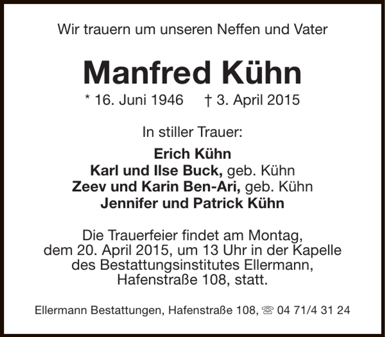 <p>Wir trauern um unseren Neffen und Vater</p><p>Manfred Kühn<br />* 16. Juni 1946</p><p>† 3. April 2015</p><p>In stiller Trauer:<br />Erich Kühn<br />Karl und Ilse Buck, geb. Kühn<br />Zeev und Karin Ben-Ari, geb. Kühn<br />Jennifer und Patrick Kühn<br />Die Trauerfeier findet am Montag,<br />dem 20. April 2015, um 13 Uhr in der Kapelle<br />des Bestattungsinstitutes Ellermann,<br />Hafenstraße 108, statt.<br />Ellermann Bestattungen, Hafenstraße 108, s 04 71/4 31 24</p>