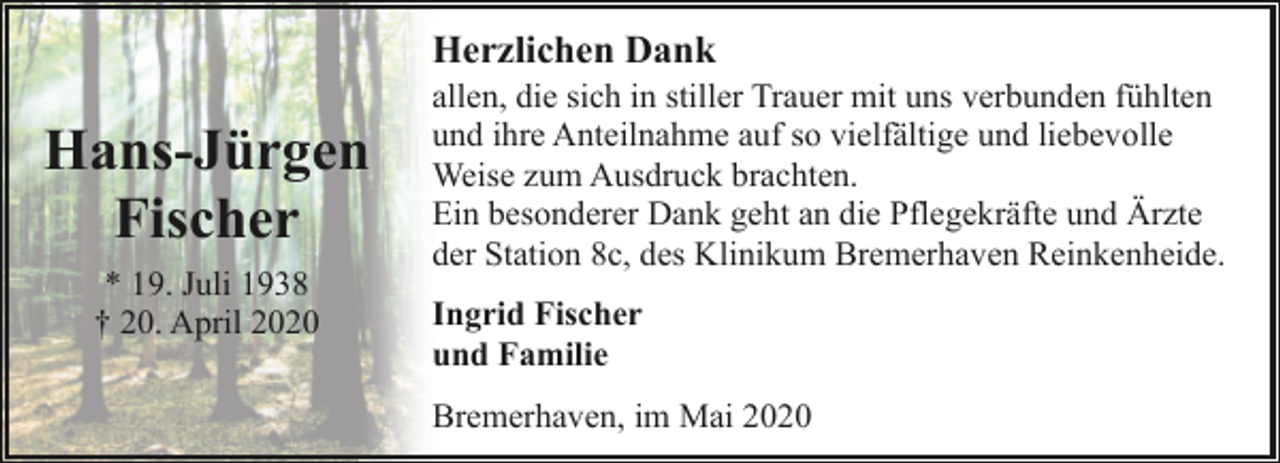 <p>Herzlichen Dank</p><p>Hans-Jürgen<br />Fischer<br />* 19. Juli 1938<br />† 20. April 2020</p><p>allen, die sich in stiller Trauer mit uns verbunden fühlten<br />und ihre Anteilnahme auf so vielfältige und liebevolle<br />Weise zum Ausdruck brachten.<br />Ein besonderer Dank geht an die Pflegekräfte und Ärzte<br />der Station 8c, des Klinikum Bremerhaven Reinkenheide.<br />Ingrid Fischer<br />und Familie<br />Bremerhaven, im Mai 2020</p>