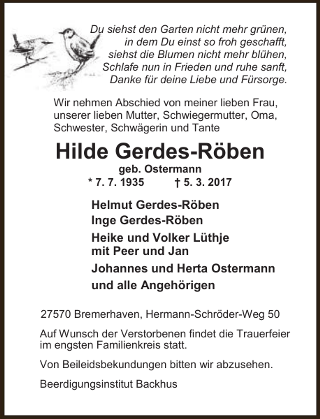 <p>Du siehst den Garten nicht mehr grünen,<br />in dem Du einst so froh geschafft,<br />siehst die Blumen nicht mehr blühen,<br />Schlafe nun in Frieden und ruhe sanft,<br />Danke für deine Liebe und Fürsorge.<br />Wir nehmen Abschied von meiner lieben Frau,<br />unserer lieben Mutter, Schwiegermutter, Oma,<br />Schwester, Schwägerin und Tante</p><p>Hilde Gerdes-Röben<br />geb. Ostermann<br />* 7. 7. 1935<br />† 5. 3. 2017</p><p>Helmut Gerdes-Röben<br />Inge Gerdes-Röben<br />Heike und Volker Lüthje<br />mit Peer und Jan<br />Johannes und Herta Ostermann<br />und alle Angehörigen<br />27570 Bremerhaven, Hermann-Schröder-Weg 50<br />Auf Wunsch der Verstorbenen findet die Trauerfeier<br />im engsten Familienkreis statt.<br />Von Beileidsbekundungen bitten wir abzusehen.<br />Beerdigungsinstitut Backhus</p>
