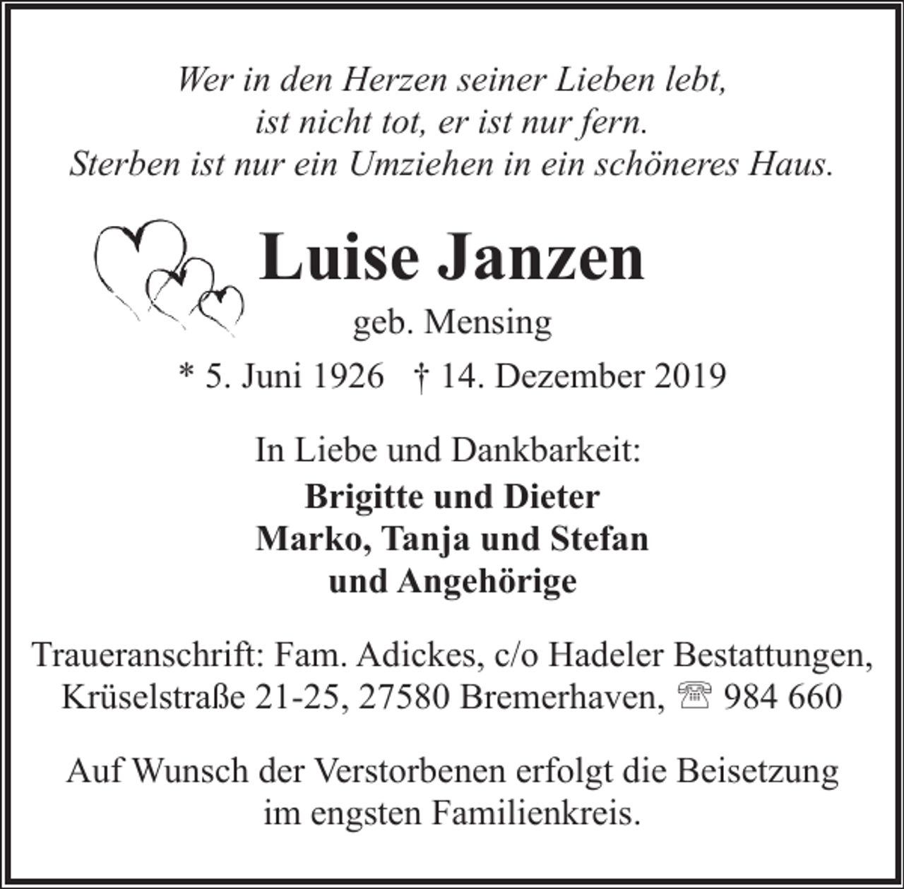<p>Wer in den Herzen seiner Lieben lebt,<br />ist nicht tot, er ist nur fern.<br />Sterben ist nur ein Umziehen in ein schöneres Haus.</p><p>Luise Janzen</p><p>geb. Mensing<br />* 5. Juni 1926 † 14. Dezember 2019<br />In Liebe und Dankbarkeit:<br />Brigitte und Dieter<br />Marko, Tanja und Stefan<br />und Angehörige<br />Traueranschrift: Fam. Adickes, c/o Hadeler Bestattungen,<br />Krüselstraße 21-25, 27580 Bremerhaven, ' 984 660<br />Auf Wunsch der Verstorbenen erfolgt die Beisetzung<br />im engsten Familienkreis.</p>