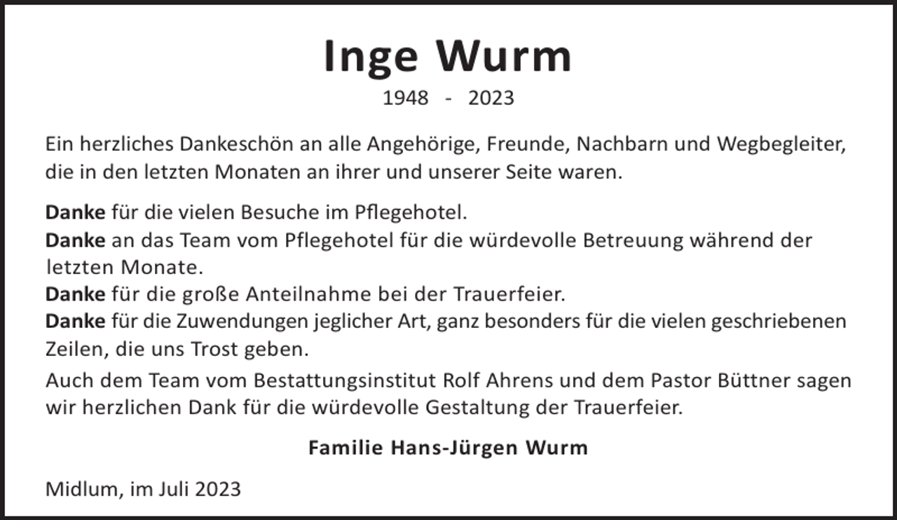 <p>Inge Wurm<br />1948 - 2023</p><p>Ein herzliches Dankeschön an alle Angehörige, Freunde, Nachbarn und Wegbegleiter,<br />die in den letzten Monaten an ihrer und unserer Seite waren.<br />Danke für die vielen Besuche im Pﬂegehotel.<br />Danke an das Team vom Pflegehotel für die würdevolle Betreuung während der<br />letzten Monate.<br />Danke für die große Anteilnahme bei der Trauerfeier.<br />Danke für die Zuwendungen jeglicher Art, ganz besonders für die vielen geschriebenen<br />Zeilen, die uns Trost geben.<br />Auch dem Team vom Bestattungsinstitut Rolf Ahrens und dem Pastor Büttner sagen<br />wir herzlichen Dank für die würdevolle Gestaltung der Trauerfeier.<br />Familie Hans-Jürgen Wurm<br />Midlum, im Juli 2023</p>