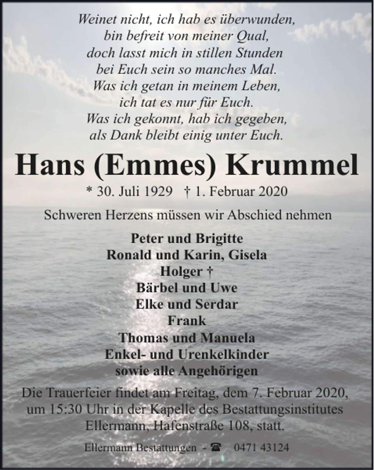 <p>Weinet nicht, ich hab es überwunden,<br />bin befreit von meiner Qual,<br />doch lasst mich in stillen Stunden<br />bei Euch sein so manches Mal.<br />Was ich getan in meinem Leben,<br />ich tat es nur für Euch.<br />Was ich gekonnt, hab ich gegeben,<br />als Dank bleibt einig unter Euch.</p><p>Hans (Emmes) Krummel<br />* 30. Juli 1929 † 1. Februar 2020</p><p>Schweren Herzens müssen wir Abschied nehmen<br />Peter und Brigitte<br />Ronald und Karin, Gisela<br />Holger †<br />Bärbel und Uwe<br />Elke und Serdar<br />Frank<br />Thomas und Manuela<br />Enkel- und Urenkelkinder<br />sowie alle Angehörigen<br />Die Trauerfeier findet am Freitag, dem 7. Februar 2020,<br />um 15:30 Uhr in der Kapelle des Bestattungsinstitutes<br />Ellermann, Hafenstraße 108, statt.<br />Ellermann Bestattungen - (</p><p>0471 43124</p>
