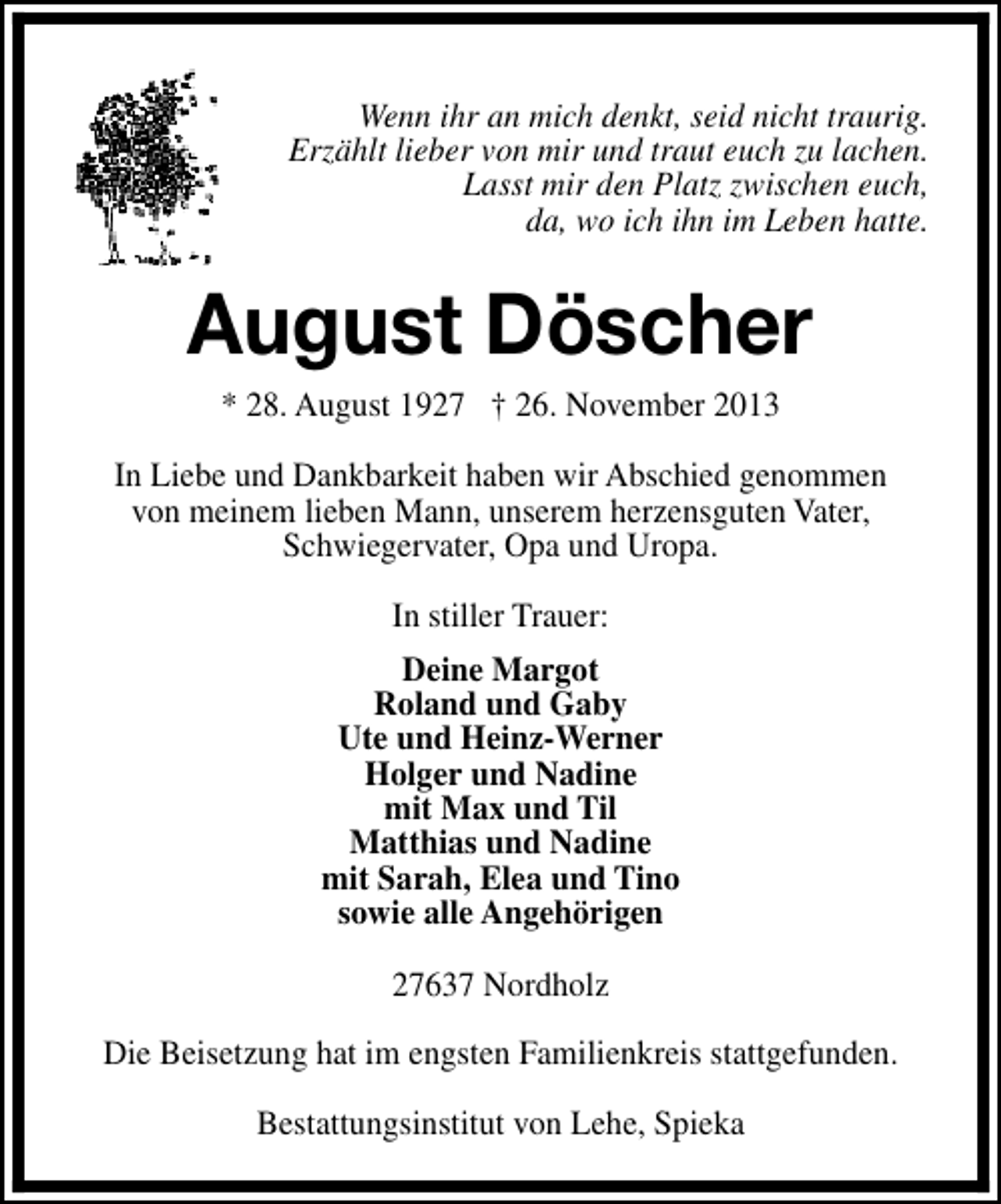 <p>Wenn ihr an mich denkt, seid nicht traurig.<br />Erzählt lieber von mir und traut euch zu lachen.<br />Lasst mir den Platz zwischen euch,<br />da, wo ich ihn im Leben hatte.</p><p>August Döscher<br />* 28. August 1927 † 26. November 2013</p><p>In Liebe und Dankbarkeit haben wir Abschied genommen<br />von meinem lieben Mann, unserem herzensguten Vater,<br />Schwiegervater, Opa und Uropa.<br />In stiller Trauer:<br />Deine Margot<br />Roland und Gaby<br />Ute und Heinz-Werner<br />Holger und Nadine<br />mit Max und Til<br />Matthias und Nadine<br />mit Sarah, Elea und Tino<br />sowie alle Angehörigen<br />27637 Nordholz<br />Die Beisetzung hat im engsten Familienkreis stattgefunden.<br />Bestattungsinstitut von Lehe, Spieka</p>