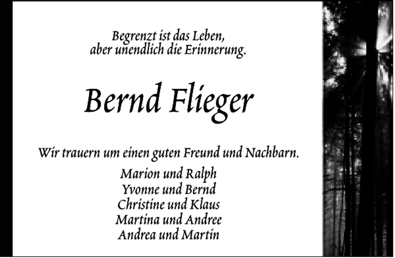 <p>Begrenzt ist das Leben,<br />aber unendlich die Erinnerung.</p><p>Bernd Flieger<br />Wir trauern um einen guten Freund und Nachbarn.<br />Marion und Ralph<br />Yvonne und Bernd<br />Christine und Klaus<br />Martina und Andree<br />Andrea und Martin</p>