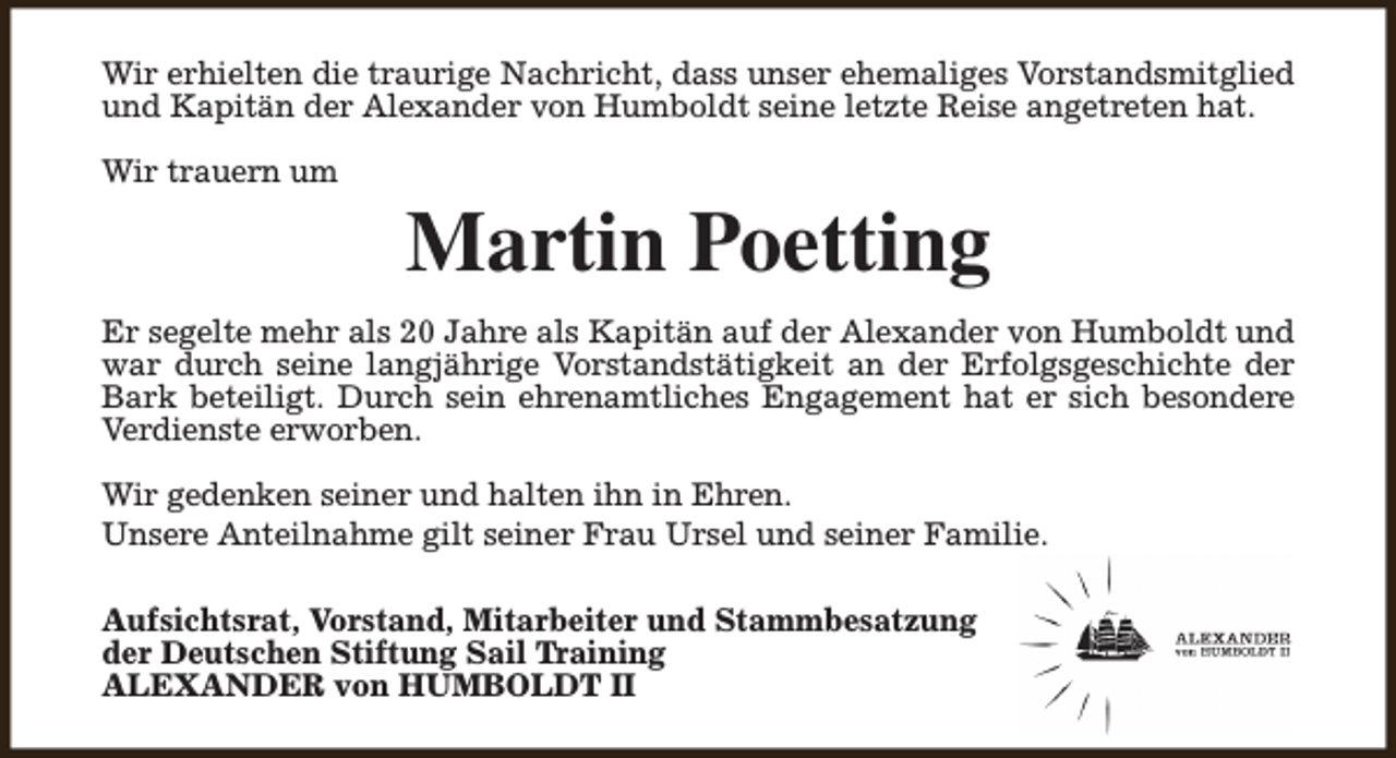 <p>Wir erhielten die traurige Nachricht, dass unser ehemaliges Vorstandsmitglied<br />und Kapitän der Alexander von Humboldt seine letzte Reise angetreten hat.<br />Wir trauern um</p><p>Martin Poetting</p><p>Er segelte mehr als 20 Jahre als Kapitän auf der Alexander von Humboldt und<br />war durch seine langjährige Vorstandstätigkeit an der Erfolgsgeschichte der<br />Bark beteiligt. Durch sein ehrenamtliches Engagement hat er sich besondere<br />Verdienste erworben.<br />Wir gedenken seiner und halten ihn in Ehren.<br />Unsere Anteilnahme gilt seiner Frau Ursel und seiner Familie.<br />Aufsichtsrat, Vorstand, Mitarbeiter und Stammbesatzung<br />der Deutschen Stiftung Sail Training<br />ALEXANDER von HUMBOLDT II</p>