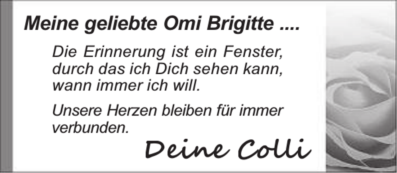<p>Meine geliebte Omi Brigitte ....<br />Die Erinnerung ist ein Fenster,<br />durch das ich Dich sehen kann,<br />wann immer ich will.</p><p>Unsere Herzen bleiben für immer<br />verbunden.</p><p>Deine Colli</p>