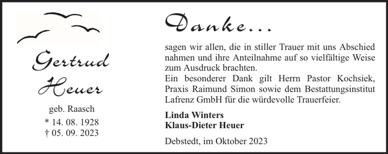 <p>Danke...<br />Gertrud<br />Heuer<br />geb. Raasch<br />* 14. 08. 1928<br />† 05. 09. 2023</p><p>sagen wir allen, die in stiller Trauer mit uns Abschied<br />nahmen und ihre Anteilnahme auf so vielfältige Weise<br />zum Ausdruck brachten.<br />Ein besonderer Dank gilt Herrn Pastor Kochsiek,<br />Praxis Raimund Simon sowie dem Bestattungsinstitut<br />Lafrenz GmbH für die würdevolle Trauerfeier.<br />Linda Winters<br />Klaus-Dieter Heuer<br />Debstedt, im Oktober 2023</p>