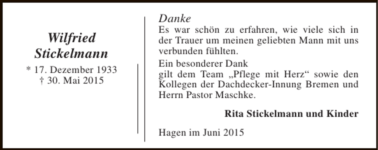 <p>Danke</p><p>Wilfried<br />Stickelmann<br />* 17. Dezember 1933<br />† 30. Mai 2015</p><p>Es war schön zu erfahren, wie viele sich in<br />der Trauer um meinen geliebten Mann mit uns<br />verbunden fühlten.<br />Ein besonderer Dank<br />gilt dem Team „Pflege mit Herz“ sowie den<br />Kollegen der Dachdecker-Innung Bremen und<br />Herrn Pastor Maschke.<br />Rita Stickelmann und Kinder<br />Hagen im Juni 2015</p>