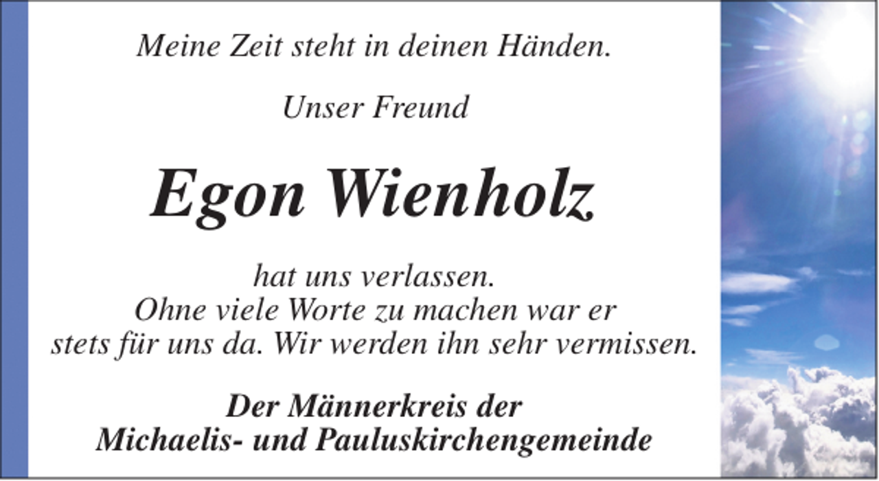 <p>Meine Zeit steht in deinen Händen.<br />Unser Freund</p><p>Egon Wienholz<br />hat uns verlassen.<br />Ohne viele Worte zu machen war er<br />stets für uns da. Wir werden ihn sehr vermissen.<br />Der Männerkreis der<br />Michaelis- und Pauluskirchengemeinde</p>