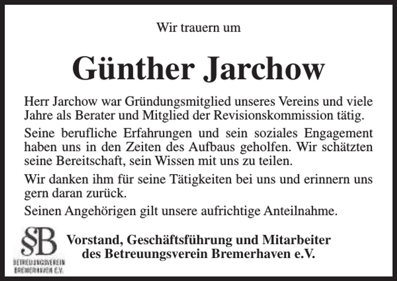 <p>Wir trauern um</p><p>Günther Jarchow<br />Herr Jarchow war Gründungsmitglied unseres Vereins und viele<br />Jahre als Berater und Mitglied der Revisionskommission tätig.<br />Seine berufliche Erfahrungen und sein soziales Engagement<br />haben uns in den Zeiten des Aufbaus geholfen. Wir schätzten<br />seine Bereitschaft, sein Wissen mit uns zu teilen.<br />Wir danken ihm für seine Tätigkeiten bei uns und erinnern uns<br />gern daran zurück.<br />Seinen Angehörigen gilt unsere aufrichtige Anteilnahme.<br />Vorstand, Geschäftsführung und Mitarbeiter<br />des Betreuungsverein Bremerhaven e.V.</p>