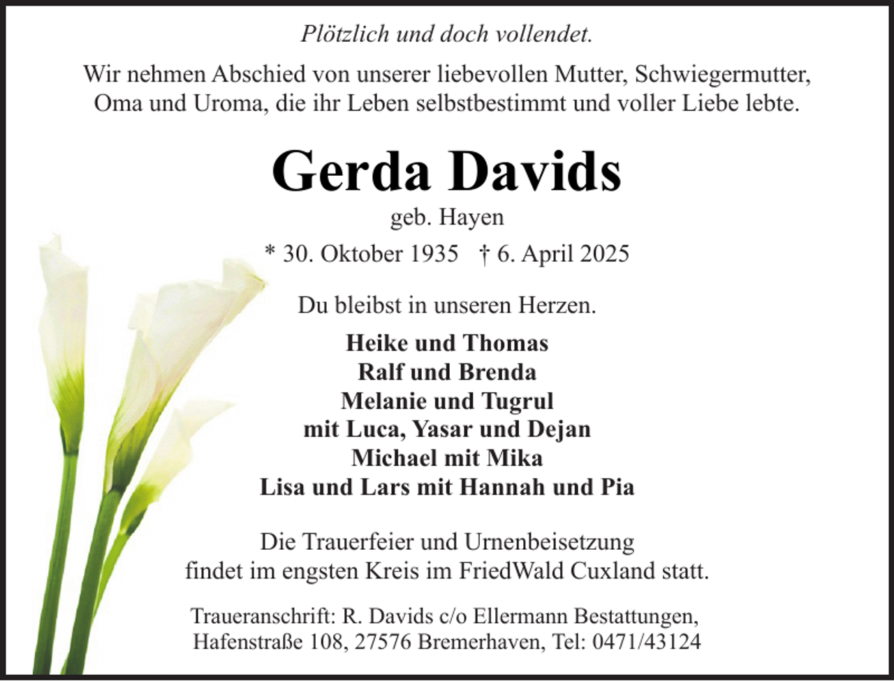 <p>Plötzlich und doch vollendet.<br />Wir nehmen Abschied von unserer liebevollen Mutter, Schwiegermutter,<br />Oma und Uroma, die ihr Leben selbstbestimmt und voller Liebe lebte.</p><p>Gerda Davids</p><p>geb. Hayen<br />* 30. Oktober 1935 † 6. April 2025<br />Du bleibst in unseren Herzen.<br />Heike und Thomas<br />Ralf und Brenda<br />Melanie und Tugrul<br />mit Luca, Yasar und Dejan<br />Michael mit Mika<br />Lisa und Lars mit Hannah und Pia<br />Die Trauerfeier und Urnenbeisetzung<br />findet im engsten Kreis im FriedWald Cuxland statt.<br />Traueranschrift: R. Davids c/o Ellermann Bestattungen,<br />Hafenstraße 108, 27576 Bremerhaven, Tel: 0471/43124</p>