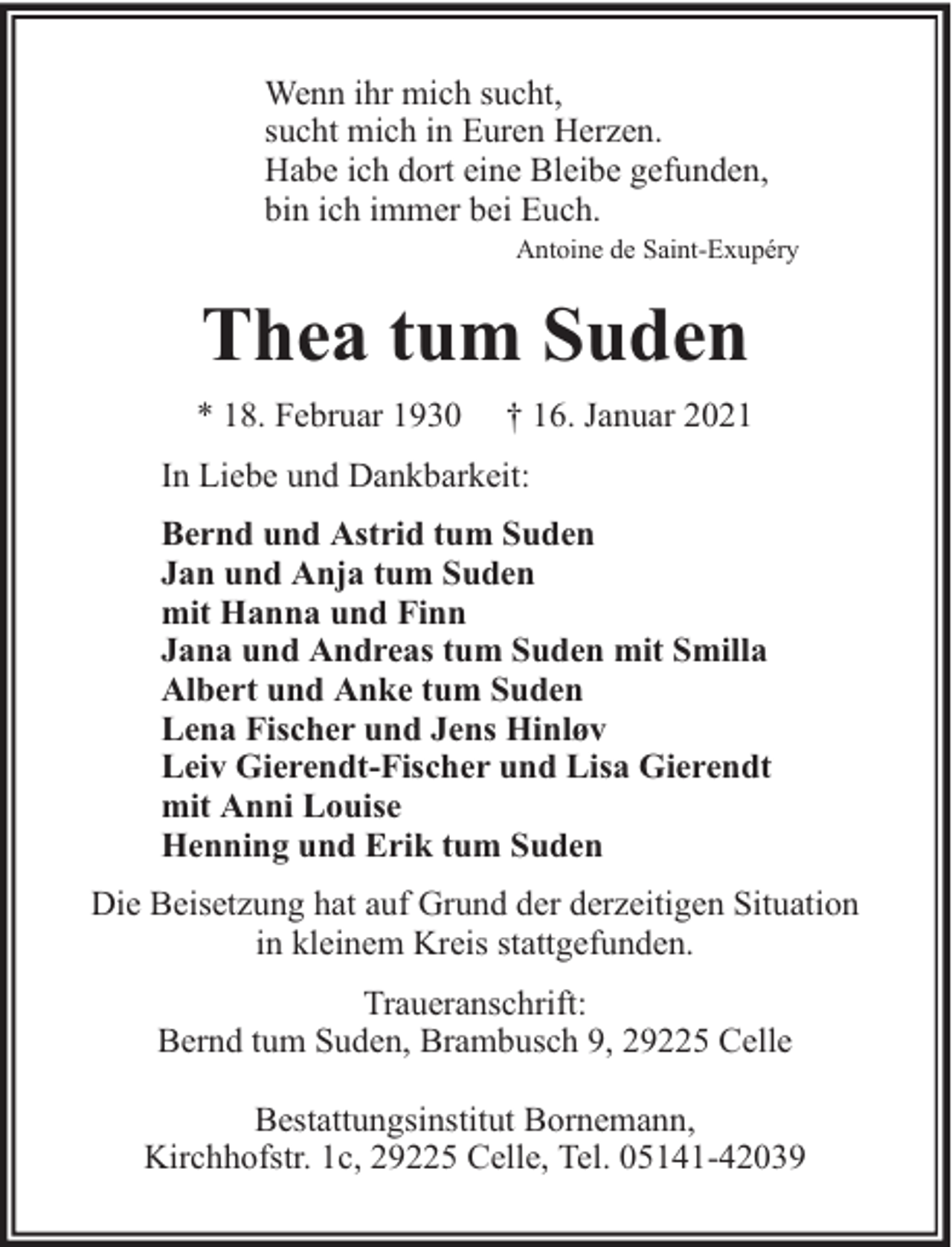 <p>Wenn ihr mich sucht,<br />sucht mich in Euren Herzen.<br />Habe ich dort eine Bleibe gefunden,<br />bin ich immer bei Euch.<br />Antoine de Saint-Exupéry</p><p>Thea tum Suden<br />* 18. Februar 1930</p><p>† 16. Januar 2021</p><p>In Liebe und Dankbarkeit:<br />Bernd und Astrid tum Suden<br />Jan und Anja tum Suden<br />mit Hanna und Finn<br />Jana und Andreas tum Suden mit Smilla<br />Albert und Anke tum Suden<br />Lena Fischer und Jens Hinløv<br />Leiv Gierendt-Fischer und Lisa Gierendt<br />mit Anni Louise<br />Henning und Erik tum Suden<br />Die Beisetzung hat auf Grund der derzeitigen Situation<br />in kleinem Kreis stattgefunden.<br />Traueranschrift:<br />Bernd tum Suden, Brambusch 9, 29225 Celle<br />Bestattungsinstitut Bornemann,<br />Kirchhofstr. 1c, 29225 Celle, Tel. 05141-42039</p>