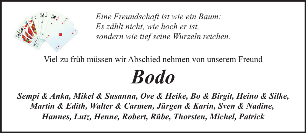 <p>Eine Freundschaft ist wie ein Baum:<br />Es zählt nicht, wie hoch er ist,<br />sondern wie tief seine Wurzeln reichen.<br />Viel zu früh müssen wir Abschied nehmen von unserem Freund</p><p>Bodo</p><p>Sempi &amp; Anka, Mikel &amp; Susanna, Ove &amp; Heike, Bo &amp; Birgit, Heino &amp; Silke,<br />Martin &amp; Edith, Walter &amp; Carmen, Jürgen &amp; Karin, Sven &amp; Nadine,<br />Hannes, Lutz, Henne, Robert, Rübe, Thorsten, Michel, Patrick</p>
