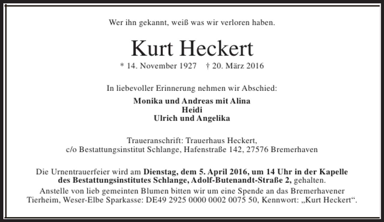 <p>Wer ihn gekannt, weiß was wir verloren haben.</p><p>Kurt Heckert</p><p>* 14. November 1927</p><p>† 20. März 2016</p><p>In liebevoller Erinnerung nehmen wir Abschied:<br />Monika und Andreas mit Alina<br />Heidi<br />Ulrich und Angelika<br />Traueranschrift: Trauerhaus Heckert,<br />c/o Bestattungsinstitut Schlange, Hafenstraße 142, 27576 Bremerhaven<br />Die Urnentrauerfeier wird am Dienstag, dem 5. April 2016, um 14 Uhr in der Kapelle<br />des Bestattungsinstitutes Schlange, Adolf-Butenandt-Straße 2, gehalten.<br />Anstelle von lieb gemeinten Blumen bitten wir um eine Spende an das Bremerhavener<br />Tierheim, Weser-Elbe Sparkasse: DE49 2925 02 0070, Kennwort: „Kurt Heckert“.</p>