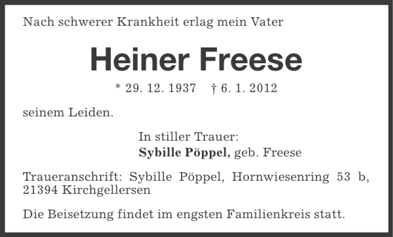 <p>Nach schwerer Krankheit erlag mein Vater</p><p>Heiner Freese<br />* 29. 12. 1937</p><p>† 6. 1. 2012</p><p>seinem Leiden.<br />In stiller Trauer:<br />Sybille Pöppel, geb. Freese<br />Traueranschrift: Sybille Pöppel, Hornwiesenring 53 b,<br />21394 Kirchgellersen<br />Die Beisetzung findet im engsten Familienkreis statt.</p>