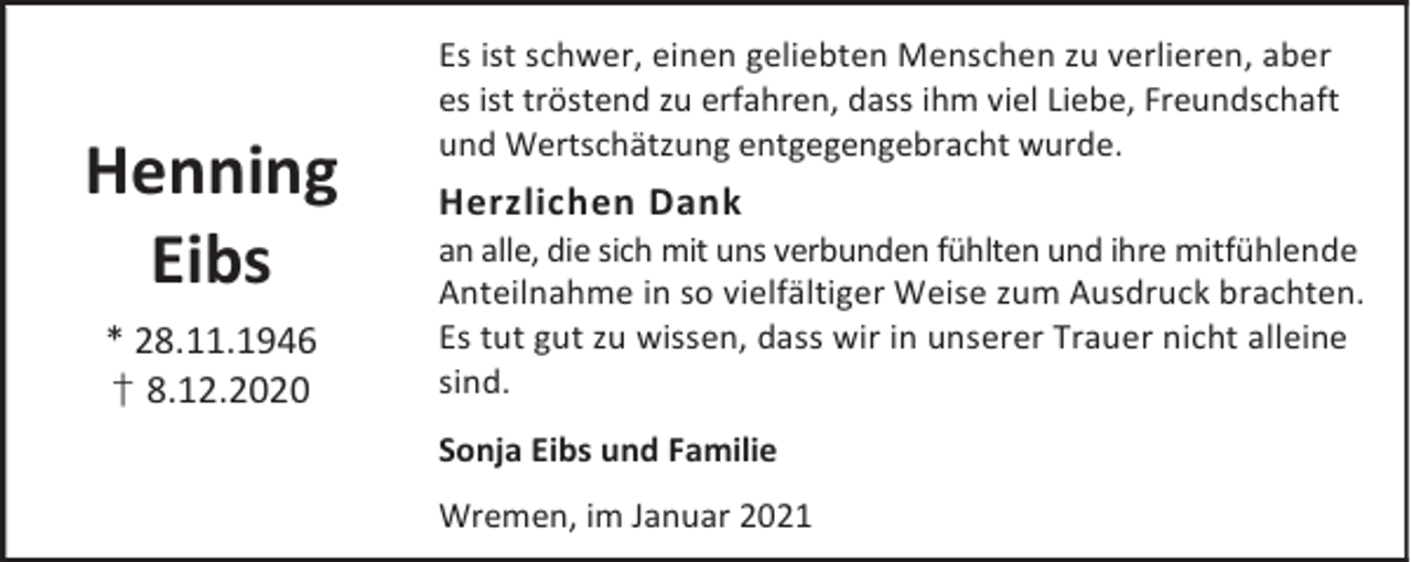 <p>Henning<br />Eibs<br />* 28.11.1946<br />† 8.12.2020</p><p>Es ist schwer, einen geliebten Menschen zu verlieren, aber<br />es ist tröstend zu erfahren, dass ihm viel Liebe, Freundschaft<br />und Wertschätzung entgegengebracht wurde.</p><p>Herzlichen Dank</p><p>an alle, die sich mit uns verbunden fühlten und ihre mitfühlende<br />Anteilnahme in so vielfältiger Weise zum Ausdruck brachten.<br />Es tut gut zu wissen, dass wir in unserer Trauer nicht alleine<br />sind.<br />Sonja Eibs und Familie<br />Wremen, im Januar 2021</p>