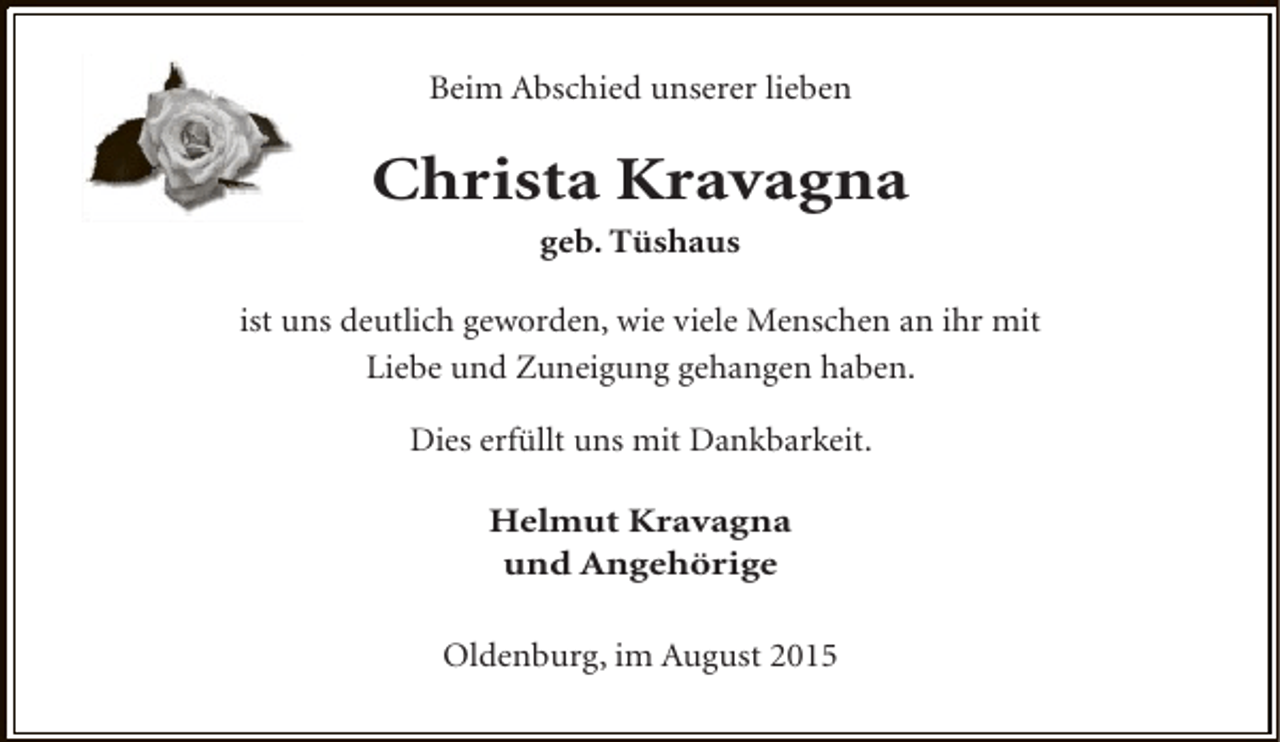 <p>Beim Abschied unserer lieben</p><p>Christa Kravagna<br />geb. Tüshaus</p><p>ist uns deutlich geworden, wie viele Menschen an ihr mit<br />Liebe und Zuneigung gehangen haben.<br />Dies erfüllt uns mit Dankbarkeit.<br />Helmut Kravagna<br />und Angehörige<br />Oldenburg, im August 2015</p>