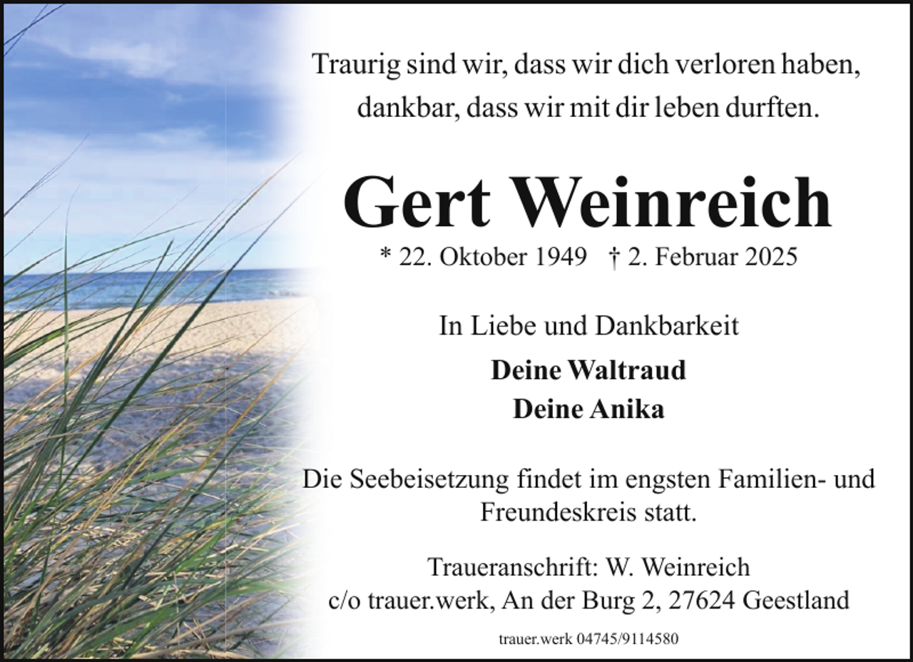 <p>Traurig sind wir, dass wir dich verloren haben,<br />dankbar, dass wir mit dir leben durften.</p><p>Gert Weinreich<br />* 22. Oktober 1949 † 2. Februar 2025</p><p>In Liebe und Dankbarkeit<br />Deine Waltraud<br />Deine Anika<br />Die Seebeisetzung findet im engsten Familien- und<br />Freundeskreis statt.<br />Traueranschrift: W. Weinreich<br />c/o trauer.werk, An der Burg 2, 27624 Geestland<br />trauer.werk 04745/9114580</p>