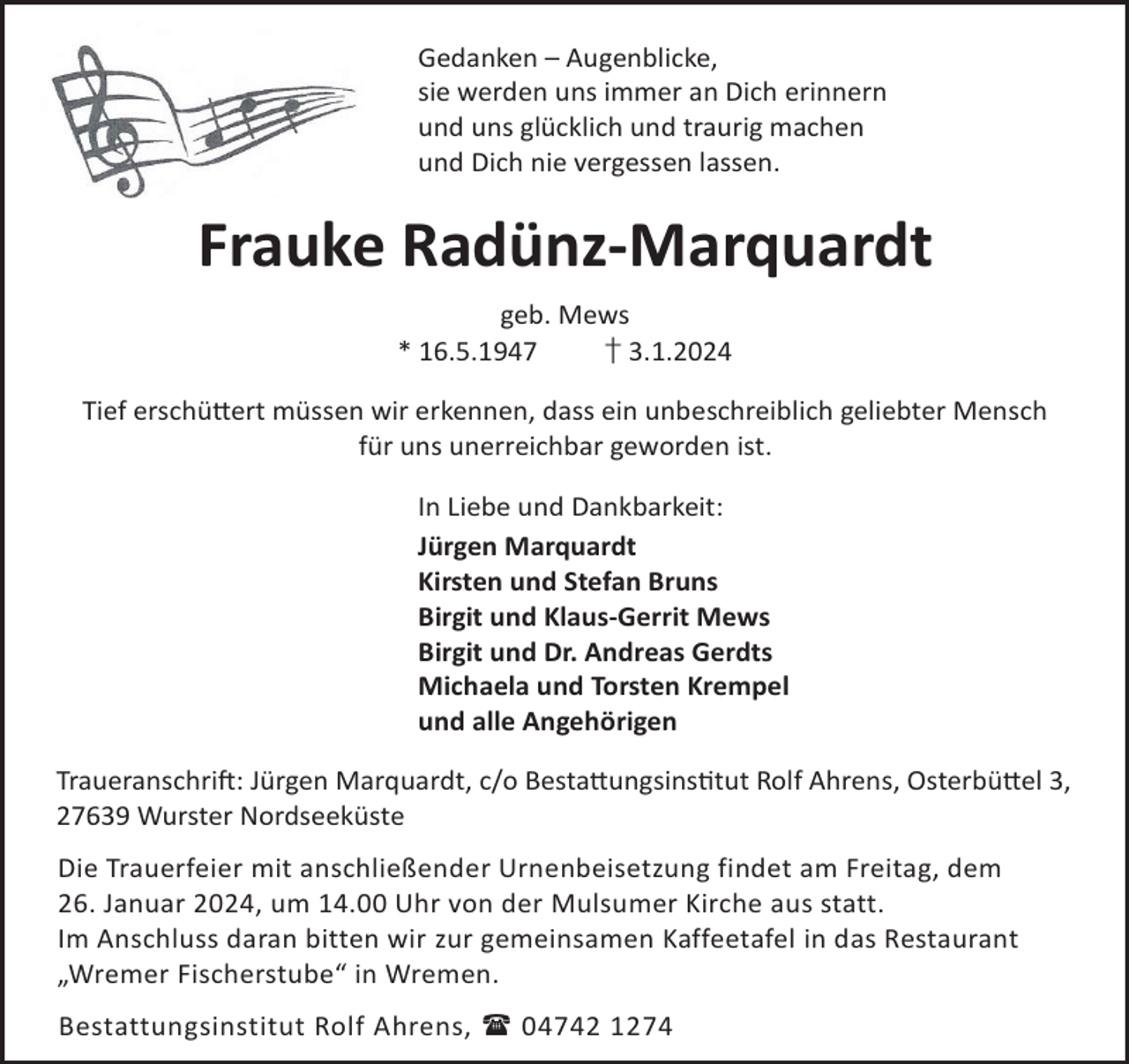 <p>Gedanken – Augenblicke,<br />sie werden uns immer an Dich erinnern<br />und uns glücklich und traurig machen<br />und Dich nie vergessen lassen.</p><p>Frauke Radünz-Marquardt<br />geb. Mews<br />* 16.5.1947<br />† 3.1.2024<br />Tief erschü©ert müssen wir erkennen, dass ein unbeschreiblich geliebter Mensch<br />für uns unerreichbar geworden ist.<br />In Liebe und Dankbarkeit:<br />Jürgen Marquardt<br />Kirsten und Stefan Bruns<br />Birgit und Klaus-Gerrit Mews<br />Birgit und Dr. Andreas Gerdts<br />Michaela und Torsten Krempel<br />und alle Angehörigen<br />TraueranschriL: Jürgen Marquardt, c/o Besta©ungsinstut Rolf Ahrens, Osterbü©el 3,<br />27639 Wurster Nordseeküste<br />Die Trauerfeier mit anschließender Urnenbeisetzung findet am Freitag, dem<br />26. Januar 2024, um 14.00 Uhr von der Mulsumer Kirche aus statt.<br />Im Anschluss daran bitten wir zur gemeinsamen Kaffeetafel in das Restaurant<br />„Wremer Fischerstube“ in Wremen.<br />Bestattungsinstitut Rolf Ahrens,  04742 1274</p>