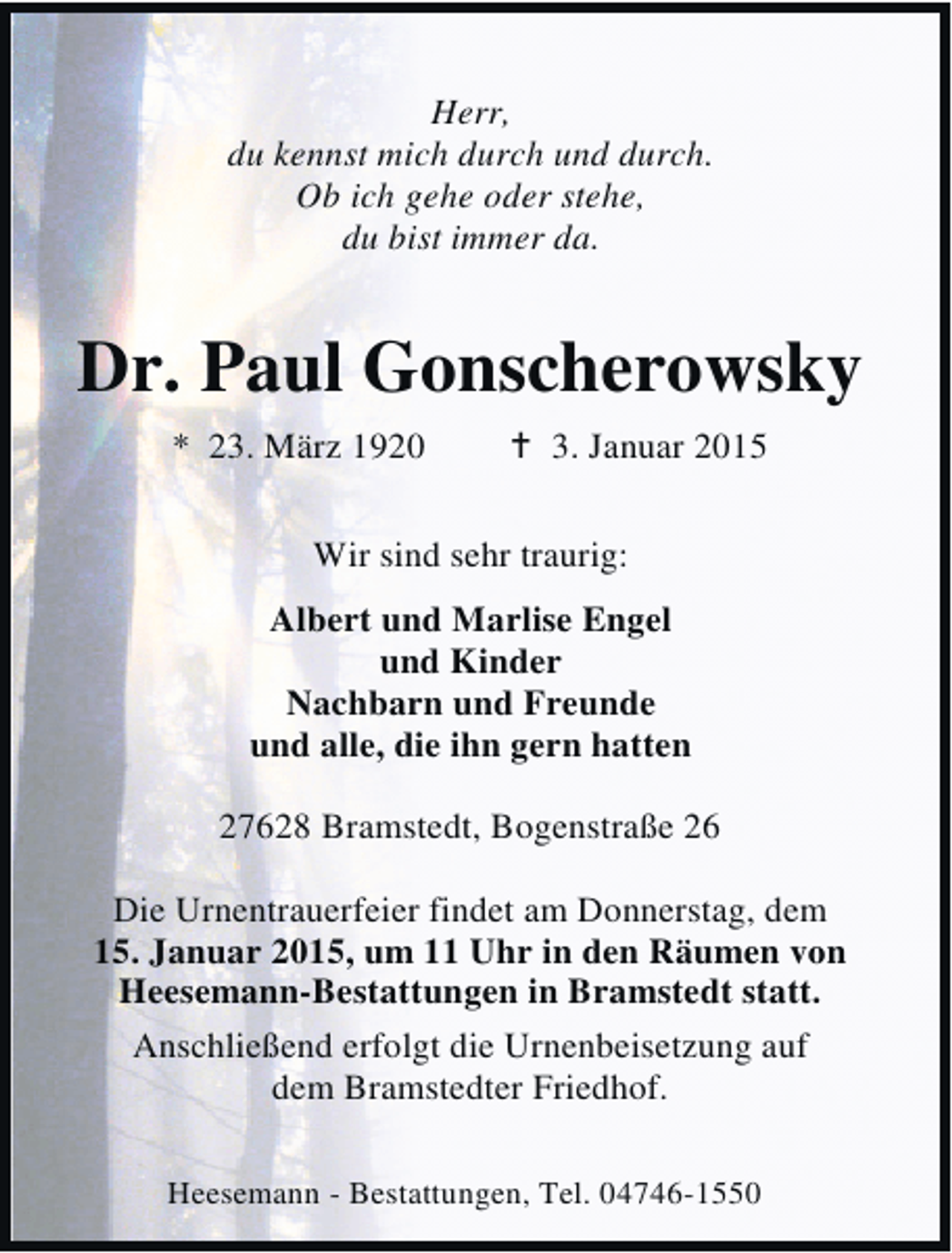 <p>Herr,<br />du kennst mich durch und durch.<br />Ob ich gehe oder stehe,<br />du bist immer da.</p><p>Dr. Paul Gonscherowsky<br />* 23. März 1920</p><p>3. Januar 2015</p><p>Wir sind sehr traurig:<br />Albert und Marlise Engel<br />und Kinder<br />Nachbarn und Freunde<br />und alle, die ihn gern hatten<br />27628 Bramstedt, Bogenstraße 26<br />Die Urnentrauerfeier findet am Donnerstag, dem<br />15. Januar 2015, um 11 Uhr in den Räumen von<br />Heesemann-Bestattungen in Bramstedt statt.<br />Anschließend erfolgt die Urnenbeisetzung auf<br />dem Bramstedter Friedhof.<br />Heesemann - Bestattungen, Tel. 04746-1550</p>