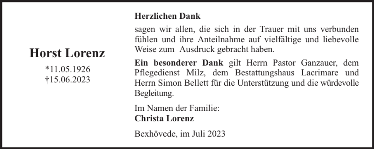 <p>Horst Lorenz<br />*11.05.1926<br />†15.06.2023</p><p>Herzlichen Dank<br />sagen wir allen, die sich in der Trauer mit uns verbunden<br />fühlen und ihre Anteilnahme auf vielfältige und liebevolle<br />Weise zum Ausdruck gebracht haben.<br />Ein besonderer Dank gilt Herrn Pastor Ganzauer, dem<br />Pflegedienst Milz, dem Bestattungshaus Lacrimare und<br />Herrn Simon Bellett für die Unterstützung und die würdevolle<br />Begleitung.<br />Im Namen der Familie:<br />Christa Lorenz<br />Bexhövede, im Juli 2023</p>