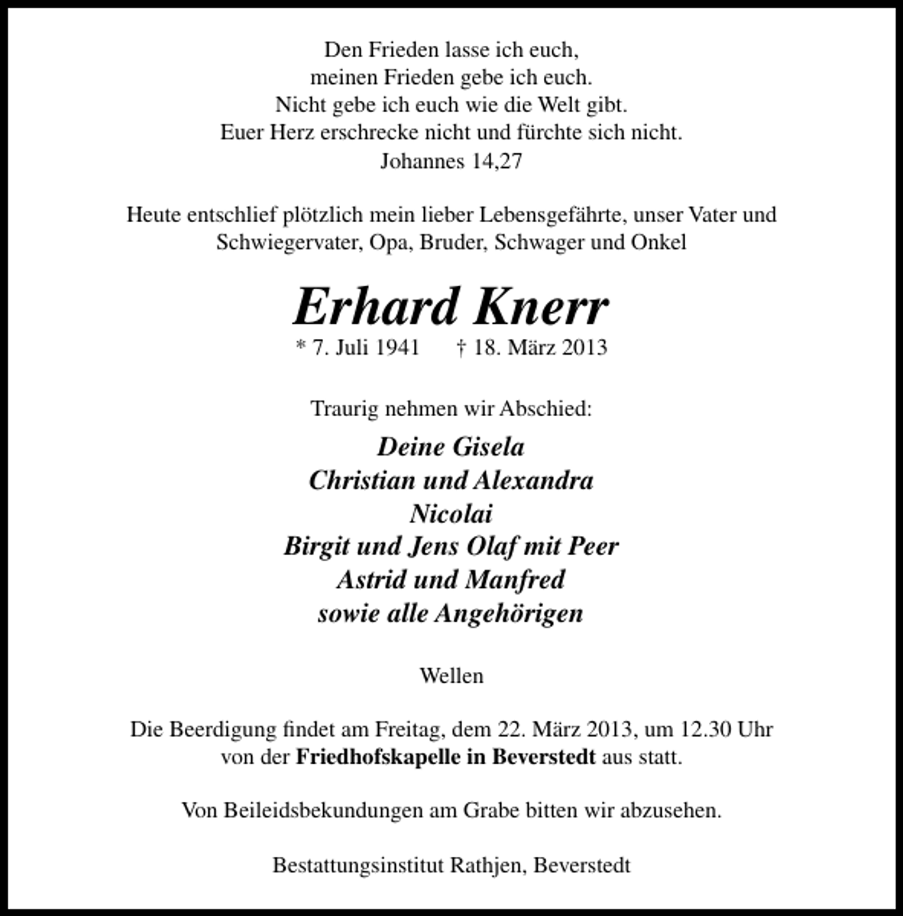 <p>Den Frieden lasse ich euch,<br />meinen Frieden gebe ich euch.<br />Nicht gebe ich euch wie die Welt gibt.<br />Euer Herz erschrecke nicht und fürchte sich nicht.<br />Johannes 14,27<br />Heute entschlief plötzlich mein lieber Lebensgefährte, unser Vater und<br />Schwiegervater, Opa, Bruder, Schwager und Onkel</p>
<p>Erhard Knerr<br />* 7. Juli 1941</p>
<p>† 18. März 2013</p>
<p>Traurig nehmen wir Abschied:</p>
<p>Deine Gisela<br />Christian und Alexandra<br />Nicolai<br />Birgit und Jens Olaf mit Peer<br />Astrid und Manfred<br />sowie alle Angehörigen<br />Wellen<br />Die Beerdigung ﬁndet am Freitag, dem 22. März 2013, um 12.30 Uhr<br />von der Friedhofskapelle in Beverstedt aus statt.<br />Von Beileidsbekundungen am Grabe bitten wir abzusehen.<br />Bestattungsinstitut Rathjen, Beverstedt</p>