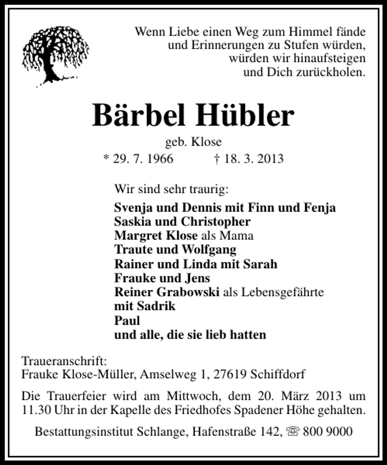 <p>Wenn Liebe einen Weg zum Himmel fände<br />und Erinnerungen zu Stufen würden,<br />würden wir hinaufsteigen<br />und Dich zurückholen.</p>
<p>Bärbel Hübler<br />geb. Klose<br />* 29. 7. 1966<br />† 18. 3. 2013</p>
<p>Wir sind sehr traurig:<br />Svenja und Dennis mit Finn und Fenja<br />Saskia und Christopher<br />Margret Klose als Mama<br />Traute und Wolfgang<br />Rainer und Linda mit Sarah<br />Frauke und Jens<br />Reiner Grabowski als Lebensgefährte<br />mit Sadrik<br />Paul<br />und alle, die sie lieb hatten<br />Traueranschrift:<br />Frauke Klose-Müller, Amselweg 1, 27619 Schiffdorf<br />Die Trauerfeier wird am Mittwoch, dem 20. März 2013 um<br />11.30 Uhr in der Kapelle des Friedhofes Spadener Höhe gehalten.<br />Bestattungsinstitut Schlange, Hafenstraße 142,  800 9000</p>