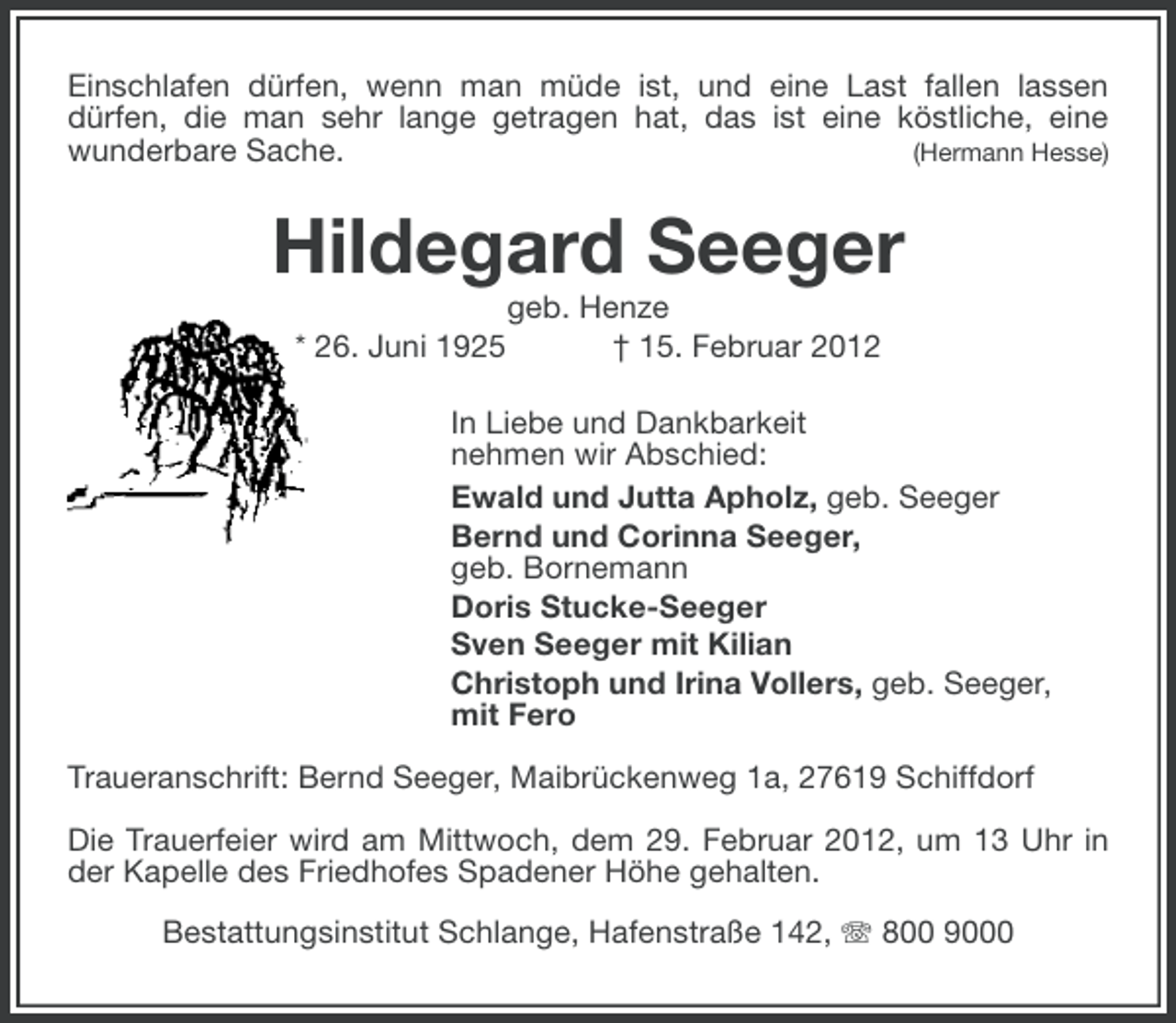 <p>Einschlafen dürfen, wenn man müde ist, und eine Last fallen lassen<br />dürfen, die man sehr lange getragen hat, das ist eine köstliche, eine<br />(Hermann Hesse)<br />wunderbare Sache.</p><p>Hildegard Seeger<br />* 26. Juni 1925</p><p>geb. Henze<br />† 15. Februar 2012</p><p>In Liebe und Dankbarkeit<br />nehmen wir Abschied:<br />Ewald und Jutta Apholz, geb. Seeger<br />Bernd und Corinna Seeger,<br />geb. Bornemann<br />Doris Stucke-Seeger<br />Sven Seeger mit Kilian<br />Christoph und Irina Vollers, geb. Seeger,<br />mit Fero<br />Traueranschrift: Bernd Seeger, Maibrückenweg 1a, 27619 Schiffdorf<br />Die Trauerfeier wird am Mittwoch, dem 29. Februar 2012, um 13 Uhr in<br />der Kapelle des Friedhofes Spadener Höhe gehalten.<br />Bestattungsinstitut Schlange, Hafenstraße 142, 800 9000</p>