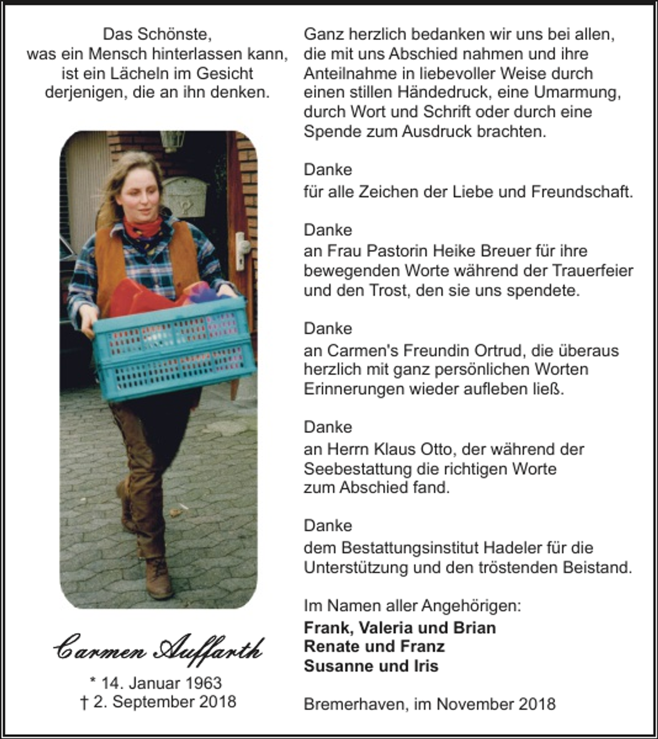 <p>Das Schönste,<br />was ein Mensch hinterlassen kann,<br />ist ein Lächeln im Gesicht<br />derjenigen, die an ihn denken.</p><p>Ganz herzlich bedanken wir uns bei allen,<br />die mit uns Abschied nahmen und ihre<br />Anteilnahme in liebevoller Weise durch<br />einen stillen Händedruck, eine Umarmung,<br />durch Wort und Schrift oder durch eine<br />Spende zum Ausdruck brachten.<br />Danke<br />für alle Zeichen der Liebe und Freundschaft.<br />Danke<br />an Frau Pastorin Heike Breuer für ihre<br />bewegenden Worte während der Trauerfeier<br />und den Trost, den sie uns spendete.<br />Danke<br />an Carmen's Freundin Ortrud, die überaus<br />herzlich mit ganz persönlichen Worten<br />Erinnerungen wieder aufleben ließ.<br />Danke<br />an Herrn Klaus Otto, der während der<br />Seebestattung die richtigen Worte<br />zum Abschied fand.<br />Danke<br />dem Bestattungsinstitut Hadeler für die<br />Unterstützung und den tröstenden Beistand.</p><p>* 14. Januar 1963<br />† 2. September 2018</p><p>Im Namen aller Angehörigen:<br />Frank, Valeria und Brian<br />Renate und Franz<br />Susanne und Iris<br />Bremerhaven, im November 2018</p>