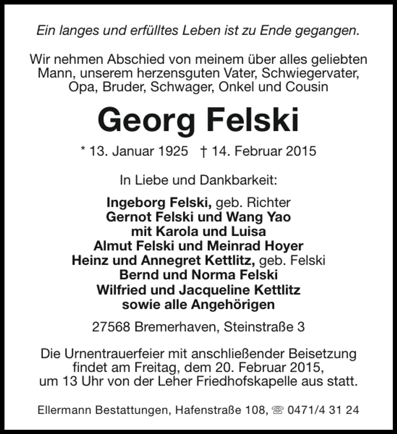 <p>Ein langes und erfülltes Leben ist zu Ende gegangen.<br />Wir nehmen Abschied von meinem über alles geliebten<br />Mann, unserem herzensguten Vater, Schwiegervater,<br />Opa, Bruder, Schwager, Onkel und Cousin</p><p>Georg Felski</p><p>* 13. Januar 1925 † 14. Februar 2015<br />In Liebe und Dankbarkeit:<br />Ingeborg Felski, geb. Richter<br />Gernot Felski und Wang Yao<br />mit Karola und Luisa<br />Almut Felski und Meinrad Hoyer<br />Heinz und Annegret Kettlitz, geb. Felski<br />Bernd und Norma Felski<br />Wilfried und Jacqueline Kettlitz<br />sowie alle Angehörigen<br />27568 Bremerhaven, Steinstraße 3<br />Die Urnentrauerfeier mit anschließender Beisetzung<br />findet am Freitag, dem 20. Februar 2015,<br />um 13 Uhr von der Leher Friedhofskapelle aus statt.<br />Ellermann Bestattungen, Hafenstraße 108, s 0471/4 31 24</p>