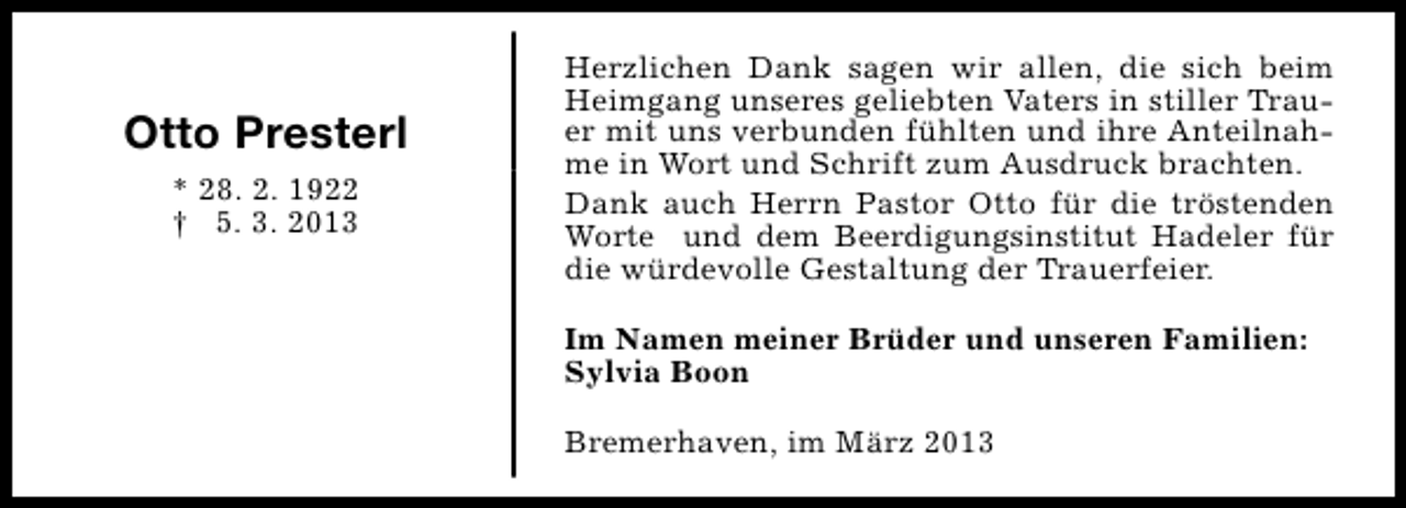 <p>Otto Presterl<br />* 28. 2. 1922<br />† 5. 3. 2013</p><p>Herzlichen Dank sagen wir allen, die sich beim<br />Heimgang unseres geliebten Vaters in stiller Trauer mit uns verbunden fühlten und ihre Anteilnahme in Wort und Schrift zum Ausdruck brachten.<br />Dank auch Herrn Pastor Otto für die tröstenden<br />Worte und dem Beerdigungsinstitut Hadeler für<br />die würdevolle Gestaltung der Trauerfeier.<br />Im Namen meiner Brüder und unseren Familien:<br />Sylvia Boon<br />Bremerhaven, im März 2013</p>