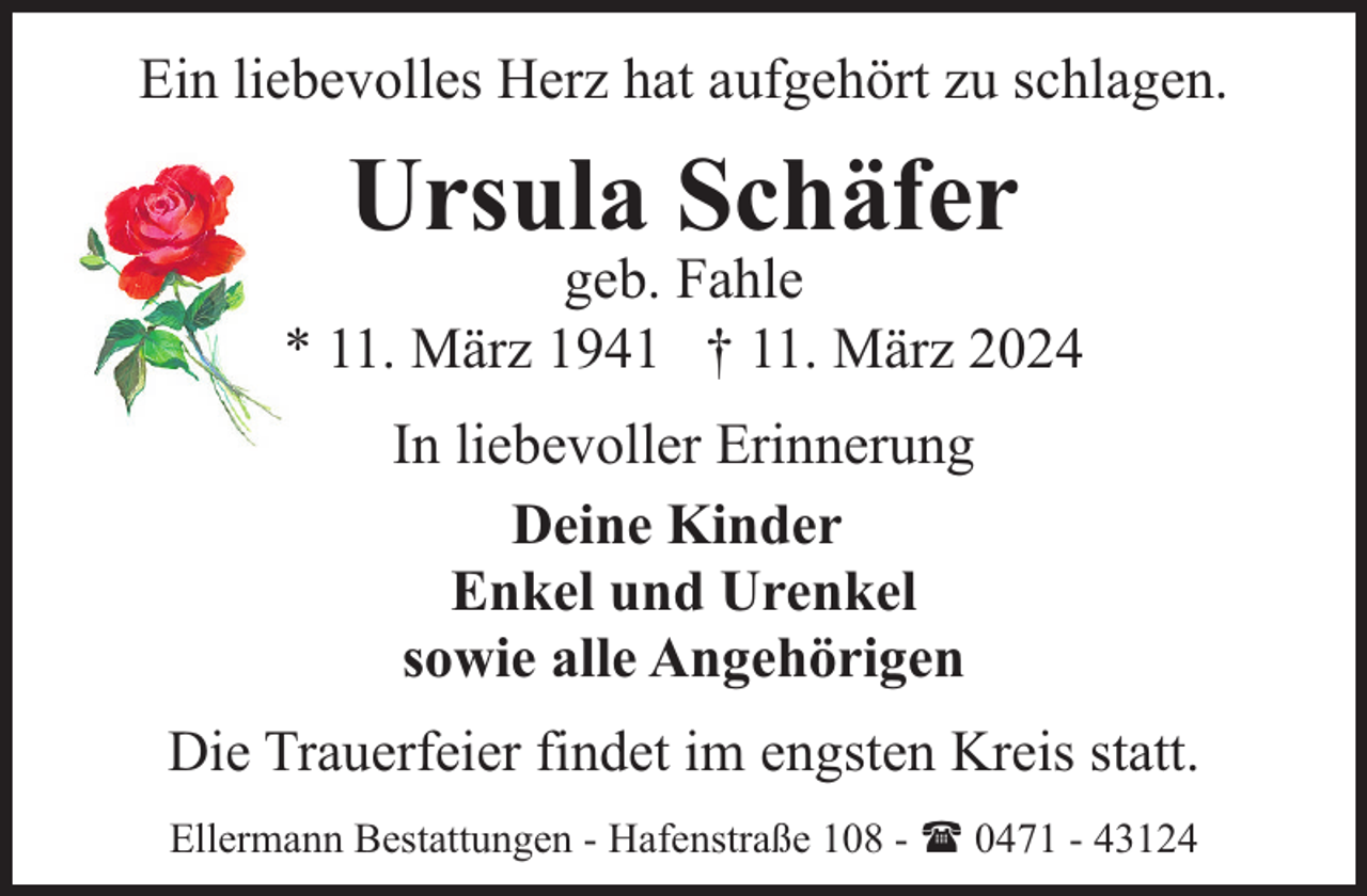 <p>Ein liebevolles Herz hat aufgehört zu schlagen.</p><p>Ursula Schäfer</p><p>geb. Fahle<br />* 11. März 1941 † 11. März 2024<br />In liebevoller Erinnerung<br />Deine Kinder<br />Enkel und Urenkel<br />sowie alle Angehörigen<br />Die Trauerfeier findet im engsten Kreis statt.<br />Ellermann Bestattungen - Hafenstraße 108 - ( 0471 - 43124</p>