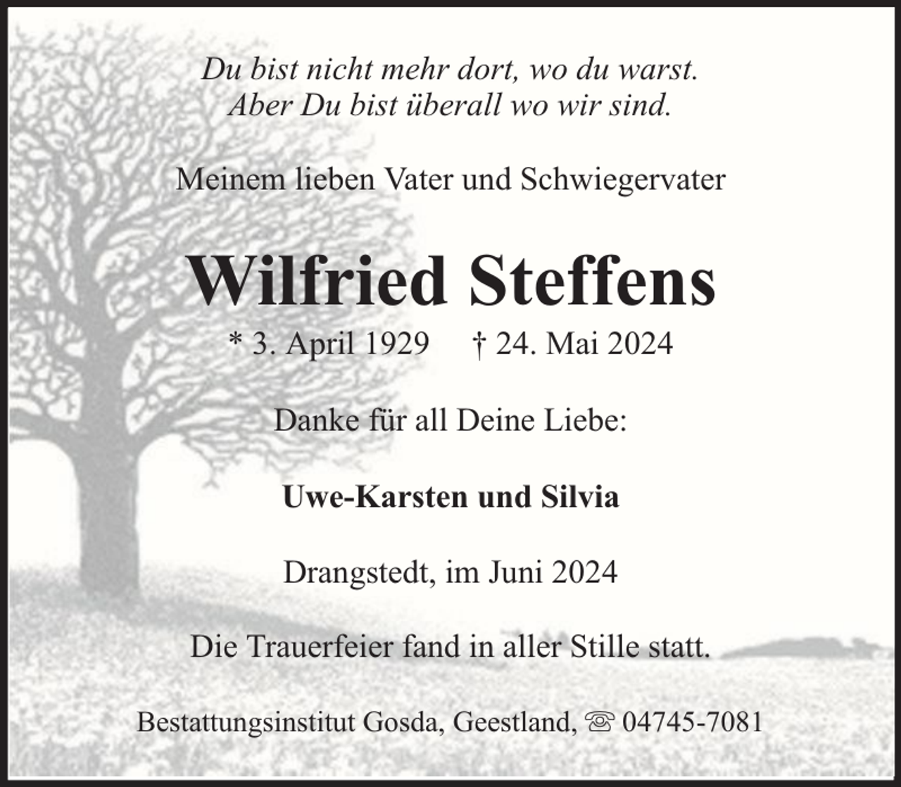 <p>Du bist nicht mehr dort, wo du warst.<br />Aber Du bist überall wo wir sind.<br />Meinem lieben Vater und Schwiegervater</p><p>Wilfried Steffens<br />* 3. April 1929</p><p>† 24. Mai 2024</p><p>Danke für all Deine Liebe:<br />Uwe-Karsten und Silvia<br />Drangstedt, im Juni 2024<br />Die Trauerfeier fand in aller Stille statt.<br />Bestattungsinstitut Gosda, Geestland,</p><p>04745-7081</p>