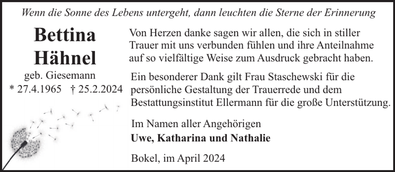 <p>Wenn die Sonne des Lebens untergeht, dann leuchten die Sterne der Erinnerung</p><p>Bettina<br />Hähnel</p><p>Von Herzen danke sagen wir allen, die sich in stiller<br />Trauer mit uns verbunden fühlen und ihre Anteilnahme<br />auf so vielfältige Weise zum Ausdruck gebracht haben.</p><p>geb. Giesemann<br />Ein besonderer Dank gilt Frau Staschewski für die<br />* 27.4.1965 † 25.2.2024 persönliche Gestaltung der Trauerrede und dem<br />Bestattungsinstitut Ellermann für die große Unterstützung.<br />Im Namen aller Angehörigen<br />Uwe, Katharina und Nathalie<br />Bokel, im April 2024</p>